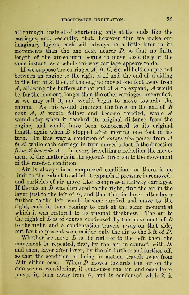 all through, instead of shortening only at the ends like the carriages, and, secondly, that, however thin we make our imaginary layers, each will always be a little later in its movements than the one next nearer B, so that no finite length of the air-column begins to move absolutely at the same instant, as a whole railway carriage appears to do. If we suppose the carriages A,B, C, &c. all held compressed between an engine to the right of A and the end of a siding to the left of Z, then, if the engine moved one foot away from A, allowing the buffers at that end of A to expand, A would be, for the moment, longer than the other carriages, or rarefied, as we may call it, and would begin to move towards the engine. As this would diminish the force on the end of B next A, B would follow and become rarefied, while A would stop when it reached its original distance from the engine, and would have been compressed to its original length again when B stopped after moving one foot in its turn. In this way a condition of rarefaction passes from A to Zy while each carriage in turn moves a foot in the direction from Z towards A. In every travelling rarefaction the move- ment of the matter is in the opposite direction to the movement of the rarefied condition. Air is always in a compressed condition, for there is no limit to the extent to which it expands if pressure is removed: and particles of air move like compressed railway carriages. If the piston B was displaced to the right, first the air in the layer just to the left of D, and then that in layer after layer further to the left, would become rarefied and move to the right, each in turn coming to rest at the same moment at which it was restored to its original thickness. The air to the right of D is of course condensed by the movement of D to the right, and a condensation travels away on that side, but for the present we consider only the air to the left of B. Whether we move I) to the right or to the left, then, the movement is repeated, first, by the air in contact with D, and then, layer after layer, by the air further and further off, so that the condition of being in motion travels away from B in either case. When B moves towards the air on the side we are considering, it condenses the air, and each layer moves in turn a wav from B, and is condensed while it is