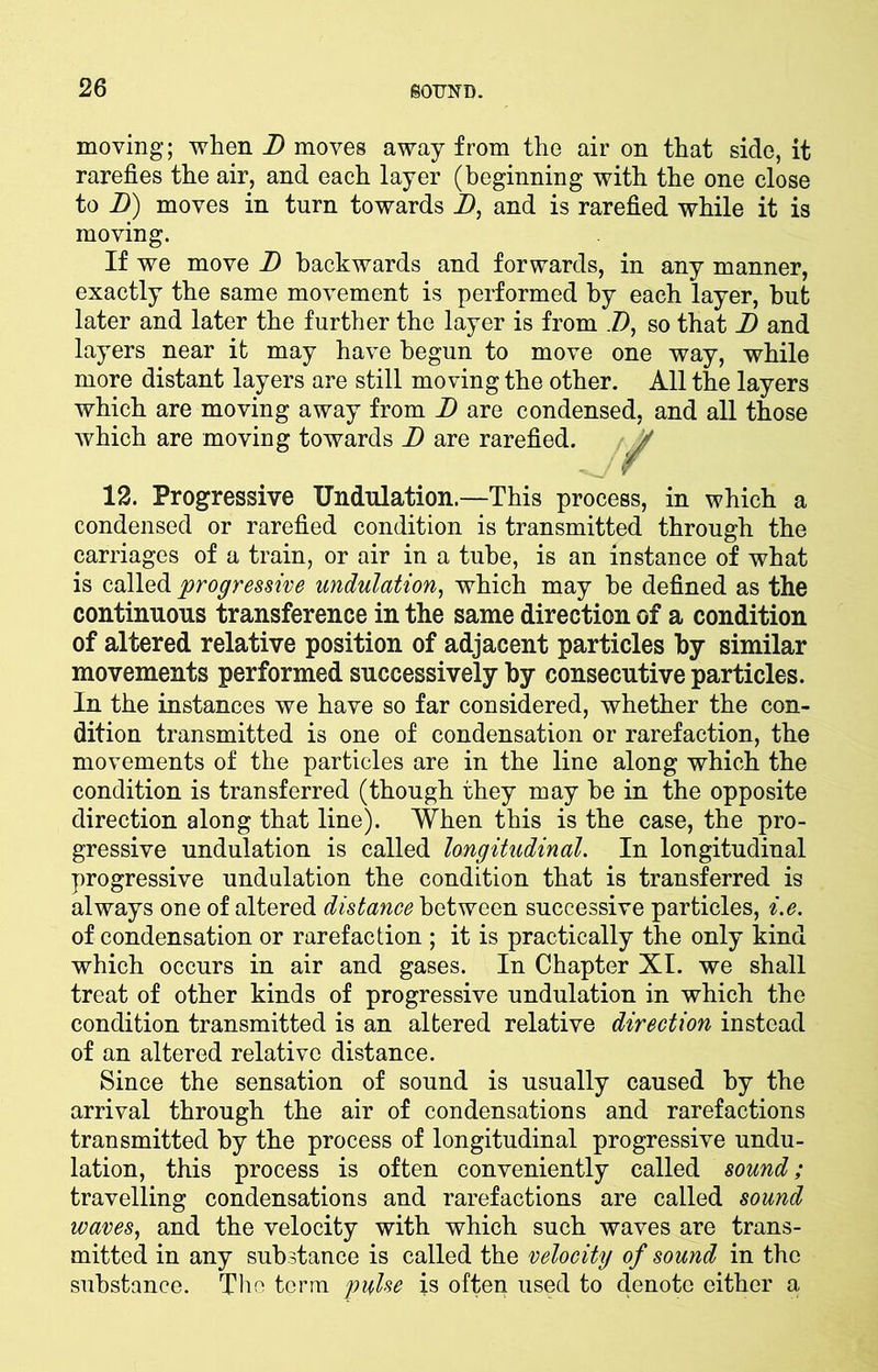 moving; when D moves away from the air on that side, it rarefies the air, and each layer (beginning with the one close to D) moves in turn towards D, and is rarefied while it is moving. If we move D backwards and forwards, in any manner, exactly the same movement is performed by each layer, hut later and later the further the layer is from D, so that D and layers near it may have begun to move one way, while more distant layers are still moving the other. All the layers which are moving away from D are condensed, and all those which are moving towards D are rarefied. 12. Progressive Undulation.—This process, in which a condensed or rarefied condition is transmitted through the carriages of a train, or air in a tube, is an instance of what is called progressive undulation, which may be defined as the continuous transference in the same direction of a condition of altered relative position of adjacent particles by similar movements performed successively by consecutive particles. In the instances we have so far considered, whether the con- dition transmitted is one of condensation or rarefaction, the movements of the particles are in the line along which the condition is transferred (though they may be in the opposite direction along that line). When this is the case, the pro- gressive undulation is called longitudinal. In longitudinal progressive undulation the condition that is transferred is always one of altered distance between successive particles, i.e. of condensation or rarefaction ; it is practically the only kind which occurs in air and gases. In Chapter XI. we shall treat of other kinds of progressive undulation in which the condition transmitted is an altered relative direction instead of an altered relative distance. Since the sensation of sound is usually caused by the arrival through the air of condensations and rarefactions transmitted by the process of longitudinal progressive undu- lation, this process is often conveniently called sound; travelling condensations and rarefactions are called sound waves, and the velocity with which such waves are trans- mitted in any substance is called the velocity of sound in the substance. The terra pulse is often used to denote either a