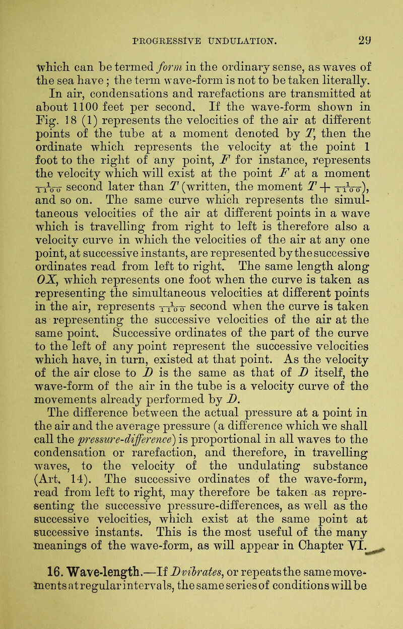 which can be termed form in tbe ordinary sense, as waves of tbe sea have; the term wave-form is not to be taken literally. In air, condensations and rarefactions are transmitted at about 1100 feet per second. If the wave-form shown in Fig. 18 (1) represents the velocities of the air at different points of the tube at a moment denoted by T, then the ordinate which represents the velocity at the point 1 foot to the right of any point, F for instance, represents the velocity which will exist at the point F at a moment —oir second later than T (written, the moment T -f- tiVo~), and so on. The same curve which represents the simul- taneous velocities of the air at different points in a wave which is travelling from right to left is therefore also a velocity curve in which the velocities of the air at any one point, at successive instants, are represented by the successive ordinates read from left to right. The same length along OX, which represents one foot when the curve is taken as representing the simultaneous velocities at different points in the air, represents xArr second when the curve is taken as representing the successive velocities of the air at the same point. Successive ordinates of the part of the curve to the left of any point represent the successive velocities which have, in turn, existed at that point. As the velocity of the air close to I) is the same as that of J) itself, the wave-form of the air in the tube is a velocity curve of the movements already performed by JD. The difference between the actual pressure at a point in the air and the average pressure (a difference which we shall call the pressure-difference) is proportional in all waves to the condensation or rarefaction, and therefore, in travelling waves, to the velocity of the undulating substance (Art, 14). The successive ordinates of the wave-form, read from left to right, may therefore be taken as repre- senting the successive pressure-differences, as well as the successive velocities, which exist at the same point at successive instants. This is the most useful of the many meanings of the wave-form, as will appear in Chapter VI. 16. Wave-length. —If I) vibrates, or repeats the same move- ments at regular intervals, the same series of conditions will be