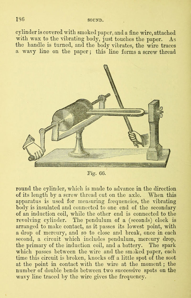 136 cylinder is covered with smoked paper, and a fine wire, attached with wax to the vibrating body, just touches the paper. As the handle is turned, and the body vibrates, the wire traces a wavy line on the paper; this line forms a screw thread round the cylinder, which is made to advance in the direction of its length by a screw thread cut on the axle. When this apparatus is used for measuring frequencies, the vibrating body is insulated and connected to one end of the secondary of an induction coil, while the other end is connected to the revolving cylinder. The pendulum of a (seconds) clock is arranged to make contact, as it passes its lowest point, with a drop of mercury, and so to close and break, once in each second, a circuit which includes pendulum, mercury drop, the primary of the induction coil, and a battery. The spark which passes between the wire and the smoked paper, each time this circuit is broken, knocks off a little spot of the soot at the point in contact with the wire at the moment; the number of double bends between two successive spots on the wavy line traced by the wire gives the frequency.