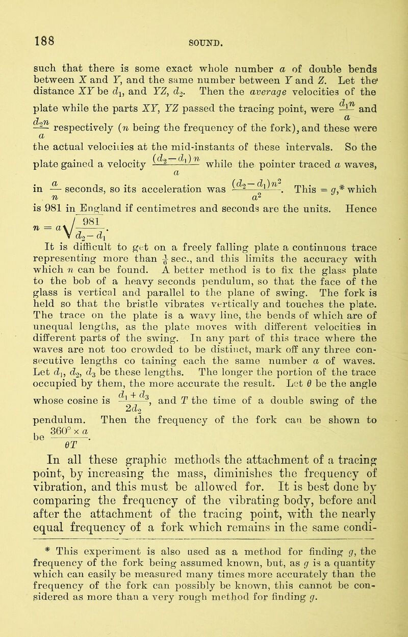 such that there is some exact whole number a of double bends between X and T, and the same number between Y and Z. Let the* distance XL be du and YZ, d2. Then the average velocities of the plate while the parts XY, YZ passed the tracing point, were and d Tb ^ -2— respectively (n being the frequency of the fork), and these were the actual velocities at the mid-instants of these intervals. So the plate gained a velocity ——ihll! while the pointer traced a waves, a in — seconds, so its acceleration was ——^ This = g,* which n a2 is 981 in England if centimetres and seconds are the units. Hence / 98 n = a\ VcL- 983_ d. It is difficult to get on a freely falling plate a continuous trace representing more than sec., and this limits the accuracy with which n can be found. A better method is to fix the glass plate to the bob of a heavy seconds pendulum, so that the face of the glass is vertical and parallel to the plane of swing. The fork is held so that the bristle vibrates vertically and touches the plate. The trace on the plate is a wavy line, the bends of which are of unequal lengths, as the plate moves with different velocities in different parts of the swing. In any part of this trace where the waves are not too crowded to be distinct, mark off any three con- secutive lengths co taining each the same number a of waves. Let dj, d2, d3 be these lengths. The longer the portion of the trace occupied by them, the more accurate the result. Let 6 be the angle + and T the time of a double swing of the whose cosine is 2do pendulum. . 360° x a be . GT Then the frequency of the fork can be shown to In all these graphic methods the attachment of a tracing point, by increasing the mass, diminishes the frequency of vibration, and this must be allowed for. It is best done by comparing the frequency of the vibrating body, before and after the attachment of the tracing point, with the nearly equal frequency of a fork which remains in the same condi- * This experiment is also used as a method for finding g, the frequency of the fork being assumed known, but, as g is a quantity which can easily be measured many times more accurately than the frequency of the fork can possibly be known, this cannot be con- sidered as more than a very rough method for finding g.