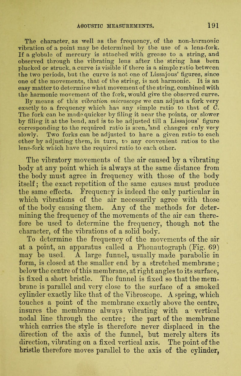 The character, as well as the frequency, of the non-hnrmonic vibration of a point may be determined by the use of a lens-fork. If a globule of mercury is attached with grease to a string, and observed through the vibrating lens after the string has been plucked or struck, a curve is visible if there is a simple ratio between the two periods, but the curve is not one of Lissajous’ figures, since one of the movements, that of the string, is not harmonic. It is an easy matter to determine what movement of the string, combined with the harmonic movement of the fork, would give the observed curve. By means of this vibration microscope we can adjust a fork very exactly to a frequency which has any simple ratio to that of 0. The fork can be made quicker by filing it near the points, or slower by filing it at the bend, and is to be adjusted till a Lissajous’ figure corresponding to the required ratio is seen,'and changes only very slowly. Two forks can be adjusted to have a given ratio to each other by adjusting them, in turn, to any convenient ratios to the lens-fork which have the required ratio to each other. The vibratory movements of the air caused by a vibrating body at any point which is always at the same distance from the body must agree in frequency with those of the body itself; the exact repetition of the same causes must produce the same effects. Frequency is indeed the only particular in which vibrations of the air necessarily agree with those of the body causing them. Any of the methods for deter- mining the frequency of the movements of the air can there- fore be used to determine the frequency, though not the character, of the vibrations of a solid body. To determine the frequency of the movements of the air at a point, an apparatus called a Phonautograph (Pig. 69) may be used. A large funnel, usually made parabolic in form, is closed at the smaller end by a stretched membrane; belowthe centre of this membrane, at right angles to its surface, is fixed a short bristle. The funnel is fixed so that the mem- brane is parallel and very close to the surface of a smoked cylinder exactly like that of the Yibroscope. A spring, which touches a point of the membrane exactly above the centre, insures the membrane always vibrating with a vertical nodal line through the centre; the part of the membrane which carries the style is therefore never displaced in the direction of the axis of the funnel, but merely alters its direction, vibrating on a fixed vertical axis. The point of the bristle therefore moves parallel to the axis of the cylinder,