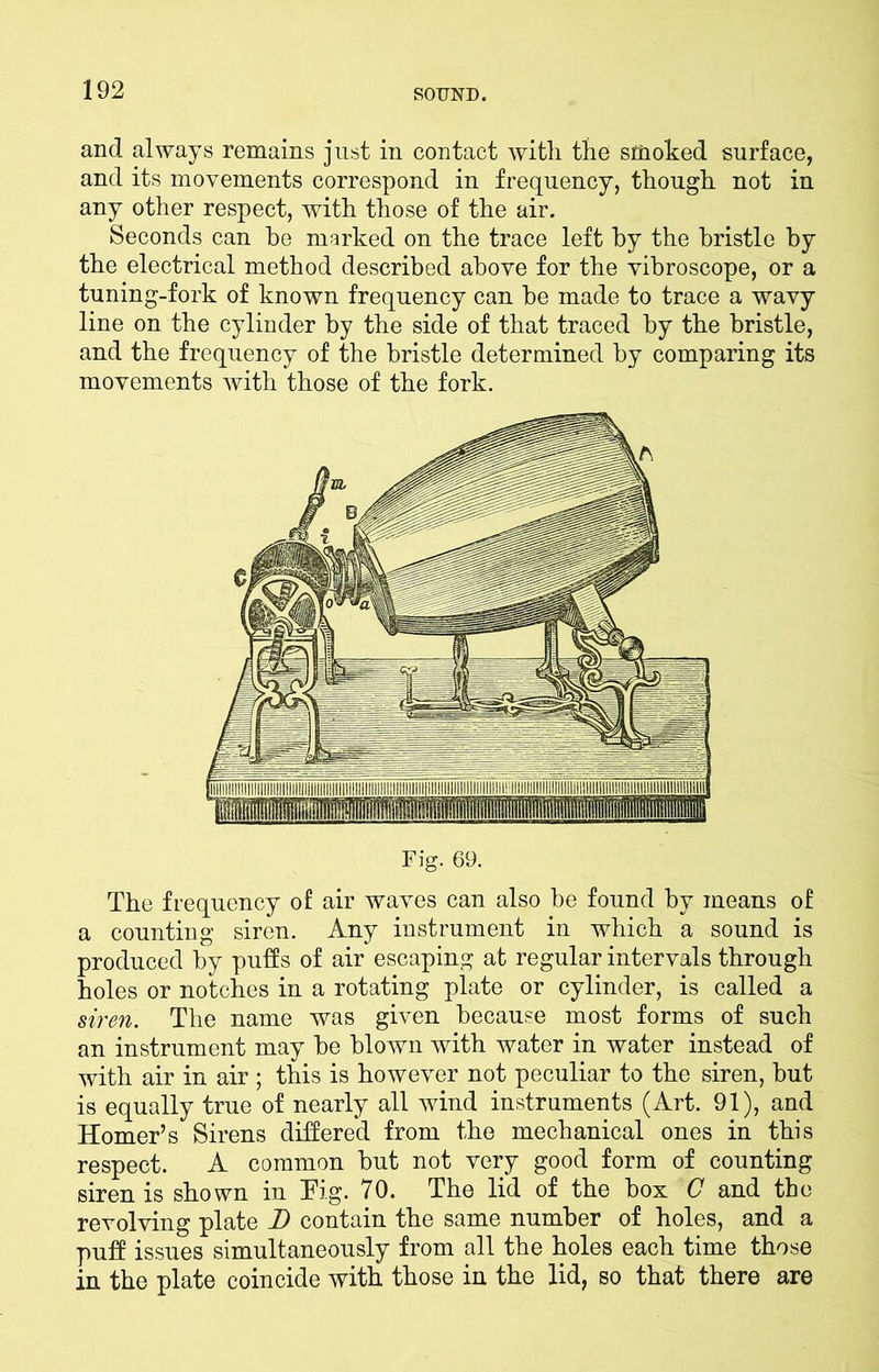 and always remains just in contact with the smoked surface, and its movements correspond in frequency, though not in any other respect, with those of the air. Seconds can he marked on the trace left by the bristle by the electrical method described above for the vibroscope, or a tuning-fork of known frequency can he made to trace a wavy line on the cylinder by the side of that traced by the bristle, and the frequency of the bristle determined by comparing its movements with those of the fork. Fig. 69. The frequency of air waves can also be found by means of a counting siren. Any instrument in which a sound is produced by puffs of air escaping at regular intervals through holes or notches in a rotating plate or cylinder, is called a siren. The name was given because most forms of such an instrument may he blown with water in water instead of with air in air ; this is however not peculiar to the siren, hut is equally true of nearly all wind instruments (Art. 91), and Homer’s Sirens differed from the mechanical ones in this respect. A common hut not very good form of counting siren is shown in Tig. 70. The lid of the box C and the revolving plate D contain the same number of holes, and a puff issues simultaneously from all the holes each time those in the plate coincide with those in the lid, so that there are