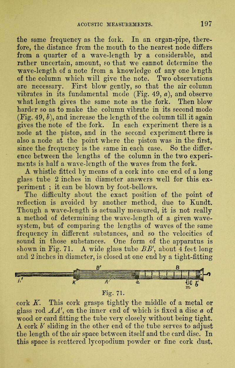 the same frequency as the fork. In an organ-pipe, there- fore, the distance from the mouth to the nearest node differs from a quarter of a wave-length by a considerable, and rather uncertain, amount, so that we cannot determine the wave-length of a note from a knowledge of any one length of the column which will give the note. Two observations are necessary. First blow gently, so that the air column vibrates in its fundamental mode (Fig. 49, a), and observe what length gives the same note as the fork. Then blow harder so as to make the column vibrate in its second mode (Fig. 49, b), and increase the length of the column till it again gives the note of the fork. In each experiment there is a node at the piston, and in the second experiment there is also a node at the point where the piston was in the first, since the frequency is the same in each case. So the differ- ence between the lengths of the column in the two experi- ments is half a wave-length of the waves from the fork. A whistle fitted by means of a cork into one end of a long glass tube 2 inches in diameter answers well for this ex- periment ; it can he blown by foot-bellows. The difficulty about the exact position of the point of reflection is avoided by another method, due to Kundt. Though a wave-length is actually measured, it is not really a method of determining the wave-length of a given wave- system, hut of comparing the lengths of waves of the same frequency in different substances, and so the velocities of sound in those substances. One form of the apparatus is shown in Fig. 71. A wide glass tube JBJB', about 4 feet long and 2 inches in diameter, is closed at one end by a tight-fitting cork K. This cork grasps tightly the middle of a metal or glass rod AA\ on the inner end of which is fixed a disc a of wood or card fitting the tube very closely without being tight. A cork V sliding in the other end of the tube serves to adjust the length of the air space between itself and the card disc. In this space is scattered lycopodium powder or fine cork dust,