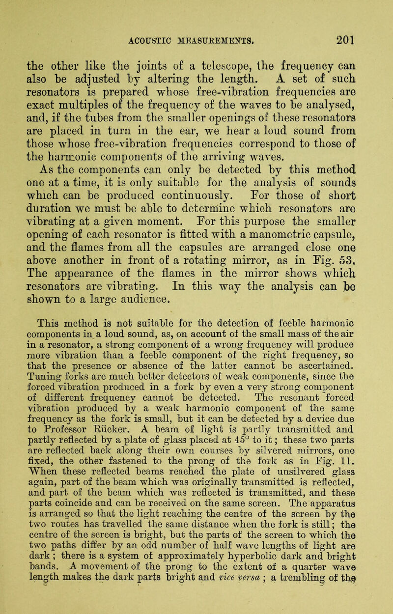 the other like the joints of a telescope, the frequency can also he adjusted by altering the length. A set of such resonators is prepared whose free-vibration frequencies are exact multiples of the frequency of the waves to be analysed, and, if the tubes from the smaller openings of these resonators are placed in turn in the ear, we hear a loud sound from those whose free-vibration frequencies correspond to those of the harmonic components of the arriving waves. As the components can only be detected by this method one at a time, it is only suitable for the analysis of sounds which can be produced continuously. For those of short duration we must be able to determine which resonators are vibrating at a given moment. For this purpose the smaller opening of each resonator is fitted with a manometric capsule, and the flames from all the capsules are arranged close one above another in front of a rotating mirror, as in Fig. 53. The appearance of the flames in the mirror shows which resonators are vibrating. In this way the analysis can be shown to a large audience. This method is not suitable for the detection of feeble harmonic components in, a loud sound, as, on account of the small mass of the air in a resonator, a strong component of a wrong frequency will produce more vibration than a feeble component of the right frequency, so that the presence or absence of the latter cannot be ascertained. Tuning forks are much better detectors of weak components, since the forced vibration produced in a fork by even a very strong component of different frequency cannot be detected. The resonant forced vibration produced by a weak harmonic component of the same frequency as the fork is small, but it can be detected by a device due to Professor Pucker. A beam of light is partly transmitted and partly reflected by a plate of glass placed at 45° to it; these two parts are reflected back along their own courses by silvered mirrors, one fixed, the other fastened to the prong of the fork as in Pig. 11. When these reflected beams reached the plate of unsilvered glass again, part of the beam which was originally transmitted is reflected, and part of the beam which was reflected is transmitted, and these parts coincide and can be received on the same screen. The apparatus is arranged so that the light reaching the centre of the screen by the two routes has travelled the same distance when the fork is still; the centre of the screen is bright, but the parts of the screen to which the two paths differ by an odd number of half wave lengths of light are dark ; there is a system of approximately hyperbolic dark and bright bands. A movement of the prong to the extent of a quarter wave length makes the dark parts bright and vice versa ; a trembling of thq