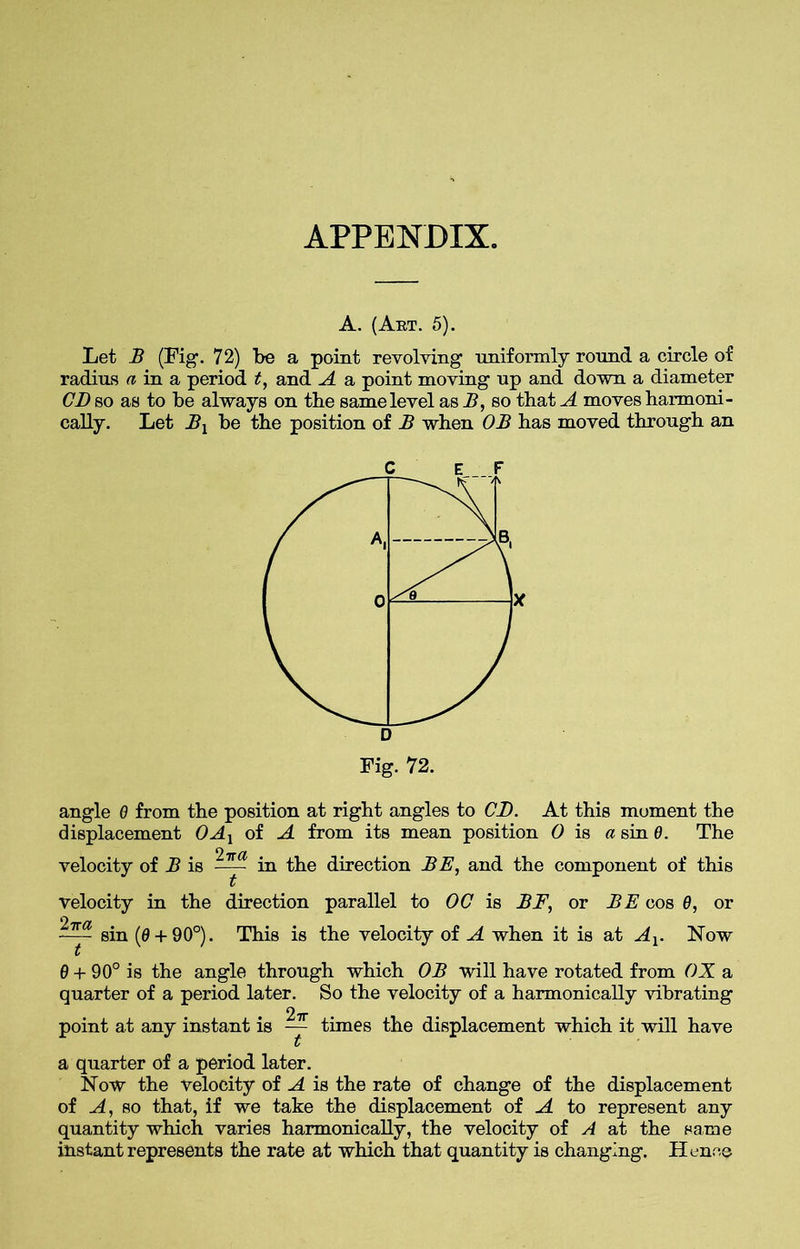 APPENDIX. A. (Art. 5). Let B (Fig. 72) be a point revolving uniformly round a circle of radius a in a period t, and A a point moving up and down a diameter CD so as to be always on the same level as A, so that A moves harmoni- cally. Let Bx be the position of B when OB has moved through an angle 0 from the position at right angles to CD. At this moment the displacement OAl of A from its mean position 0 is a sin 0. The velocity of B is -y- in the direction BE, and the component of this velocity in the direction parallel to 00 is BE, or BE cos 0, or sin (0 + 90°). This is the velocity of A when it is at Ax. Now 0 + 90° is the angle through which OB will have rotated from OX a quarter of a period later. So the velocity of a harmonically vibrating point at any instant is ~ times the displacement which it will have a quarter of a period later. Now the velocity of A is the rate of change of the displacement of A, so that, if we take the displacement of A to represent any quantity which varies harmonically, the velocity of A at the same instant represents the rate at which that quantity is changing. Hence