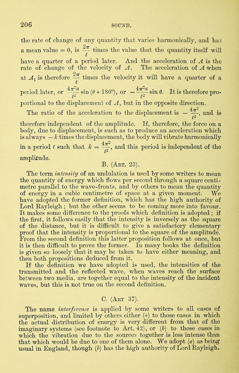 the rate of change of any quantity that varies harmonically, and ha3 a mean value = 0, is times the value that the quantity itself will have a quarter of a period later. And the acceleration of A is the rate of change of the velocity of A. The acceleration of A when at A x is therefore ^ times the velocity it will have a quarter of a period later, or sin (6 + 180°), or — sin 0. It is therefore pro- portional to the displacement of A, hut in the opposite direction. The ratio of the acceleration to the displacement is — and is therefore independent of the amplitude. If, therefore, the force on a body, due to displacement, is such as to produce an acceleration which is always — k times the displacement, the body will vibrate harmonically in a period t such that k = ——, and this period is independent of the amplitude. *2 B. (Art. 23). The term intensity of an undulation is used by some writers to mean the quantity of energy which flows per second through a square centi- metre parallel to the wave-fronts, and by others to mean the quantity of energy in a cubic centimetre of space at a given moment. We have adopted the former definition, which has the high authority of Lord Rayleigh ; but the other seems to be coming more into favour. It makes some difference to the proofs which definition is adopted ; if the first, it follows easily that the intensity is inversely as the square of the distance, but it is difficult to give a satisfactory elementary proof that the intensity is proportional to the square of the amplitude. From the second definition this latter proposition follows at once, but it is then difficult to prove the former. In many books the definition is given so loosely that it may be taken to have either meaning, and then both propositions deduced from it. If the definition we have adopted is used, the intensities of the transmitted and the reflected wave, when waves reach the surface between two media, are together equal to the intensity of the incident waves, but this is not true on the second definition. C. (Art 37). The name interference is applied by some writers to all cases of superposition, and limited by others either (a) to those cases in which the actual distribution of energy is very different from that of the imaginary systems (see footnote to Art. 42), or (b) to those cases in which the vibration due to the sources together is less intense than that which would be due to one of them alone. We adopt (a) as being usual in England, though (b) has the high authority of Lord Rayleigh,