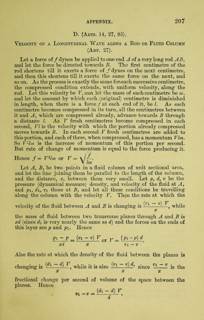 D. (Arts. 14, 27, 95). Velocity of a Longitudinal Wave along a Rod or Fluid Column (Art. 27). Let a force of / dynes be applied to one end A of a very long rod AB, and let the force be directed towards B. The first centimetre of the rod shortens till it exerts a force of f dynes on the next centimetre, and then this shortens till it exerts the same force on the next, and so on. As the process is exactly the same for-each successive centimetre, the compressed condition extends, with uniform velocity, along the rod. Let this velocity be V, ana let the mass of each centimetre be m, and let the amount by which each {original) centimetre is diminished in length, when there is a force / at each end of it, be l. As each centimetre becomes compressed in its turn, all the centimetres between it and A, which are compressed already, advance towards B through a distance l. As V fresh centimetres become compressed in each second, VI is the velocity with which the portion already compressed moves towards B. In each second V fresh centimetres are added to this portion, and each of these, when compressed, has a momentum Vim. So VHm is the increase of momentum of this portion, per second. But rate of change of momentum is equal to the force producing it. Hence / = VHm or \/H V bn Let A, B, be two points in a fluid column of unit sectional area, and let the line joining them be parallel to the length of the column, and the distance, x, between them very small. Let p, d, v be the pressure (dynamical measure) density, and velocity of the fluid at A, and pi, di, v\ those at B, and let all these conditions be travelling along the column with the velocity V. Then the rate at which the velocity of the fluid between A and B is changing is (v\ — v) V x ’ while the mass of fluid between two transverse planes through A and B is xd (since d\ is very nearly the same as d) and the forces on the ends of this layer arep and pi. Hence Pi -P _ {n - v) VQT v=z (Pi ~P) d xd x v\ — v Also the rate at which the density of the fluid between the planes is changing is ~1-~ ^ ^, while it is also .(f1 ~ v) &•> since v} ~ v_ is the  X XX fractional change per second of volume of the space between the planes. Hence [dx -d)V