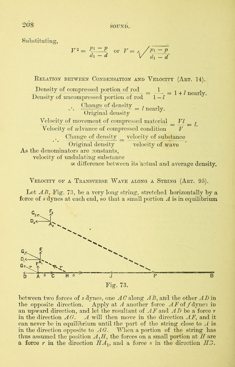 2(18 Substituting, V2 = Pl or V = d\ — d Pi ~P d\ — d Relation between Condensation and Velocity (Art. 14). Density of compressed portion of rod _ 1 _ ^ ^ nearj Density of uncompressed portion of rod 1 — l ^' Change of density , , ■ .■ .—~ ; = l nearly. Original density Velocity of movement of compressed material _ VI _ , Velocity of advance of compressed condition V Change of density _ velocity of substance Original density velocity of wave As the denominators are constants, velocity of undulating substance oc difference between its actual and average density. Velocity of a Transverse Wave along a String (Art. 95). Let AB, Fig. 73, be a very long string, stretched horizontally by a force of s dynes at each end, so that a small portion A is in equilibrium Fig. 73. between two forces of s dynes, one AC along AB, and the other AD in the opposite direction. Apply at A another force A F of /dynes in an upward direction, and let the resultant of AF and AT) be a force r in the direction AG. A will then move in the direction AF, and it can never be in equilibrium until the part of the string close to A is in the direction opposite to AG. When a portion of the string has thus assumed the position A,TT, the forces on a small portion at II are a force r in the direction IIAx, and a foroe s in the direction IIB.