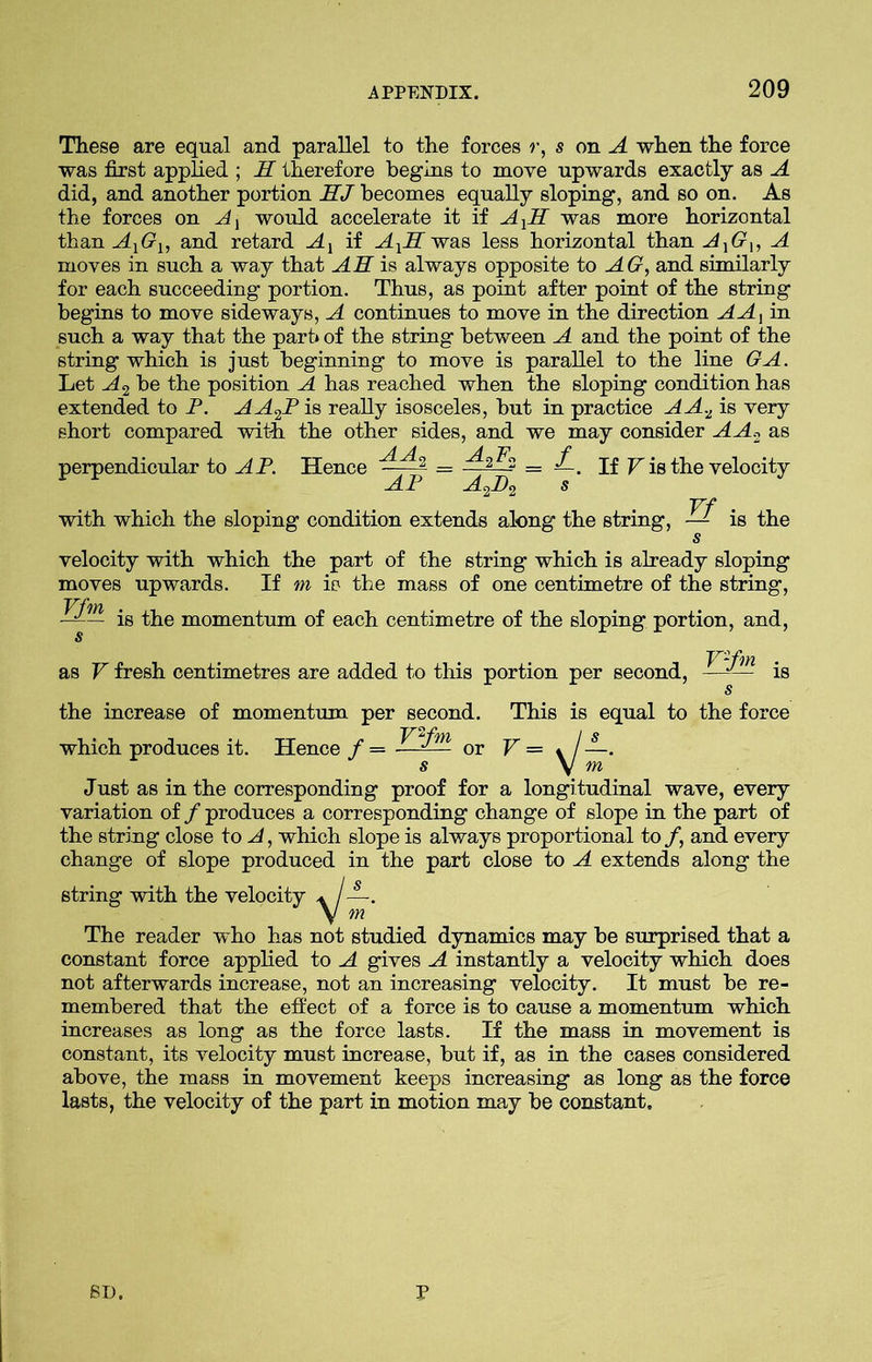 These are equal and parallel to the forces r, s on A when the force was first applied ; H therefore begins to move upwards exactly as A did, and another portion HJ becomes equally sloping, and so on. As the forces on A, would accelerate it if AXH was more horizontal than AXGX, and retard Ax if AXH was less horizontal than AXGU A moves in such a way that AH is always opposite to AG, and similarly for each succeeding portion. Thus, as point after point of the string begins to move sideways, A continues to move in the direction A A jin such a way that the part* of the string between A and the point of the string which is just beginning to move is parallel to the line GA. Let A 2 be the position A has reached when the sloping condition has extended to P. AA2P is really isosceles, but in practice AA.Z is very short compared with the other sides, and we may consider AA.2 as perpendicular to AP. Hence AA' AP If V is the velocity with which the sloping condition extends along the string, — is the Vf velocity with which the part of the string which is already sloping moves upwards. If m is the mass of one centimetre of the string, —-— is the momentum of each centimetre of the sloping portion, and, as V fresh centimetres are added to this portion per second, ry«, k s the increase of momentum per second. This is equal to the force which produces it. Hence / = or V = \j Just as in the corresponding proof for a longitudinal wave, every variation of / produces a corresponding change of slope in the part of the string close to A, which slope is always proportional to /, and every change of slope produced in the part close to A extends along the string with the velocity * - V 5 The reader who has not studied dynamics may be surprised that a constant force applied to A gives A instantly a velocity which does not afterwards increase, not an increasing velocity. It must be re- membered that the effect of a force is to cause a momentum which increases as long as the force lasts. If the mass in movement is constant, its velocity must increase, but if, as in the cases considered above, the mass in movement keeps increasing as long as the force lasts, the velocity of the part in motion may be constant. 81). P