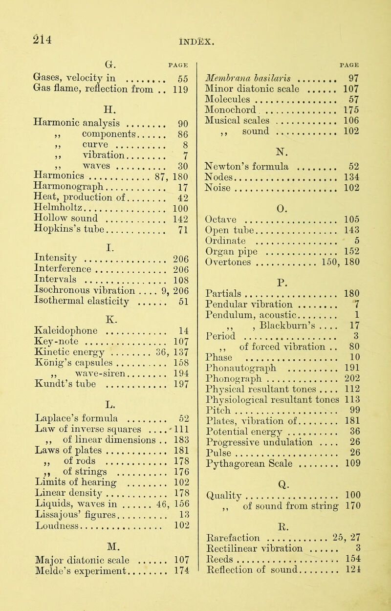 G. PAGE Gases, velocity in 55 Gas flame, reflection from .. 119 H. Harmonic analysis 90 ,, components 86 ,, curve 8 ,, vibration 7 ,, waves 30 Harmonics 87, 180 Harmonograph 17 Heat, production of 42 Helmholtz 100 Hollow sound 142 Hopkins’s tube 71 I. Intensity 206 Interference 206 Intervals 108 Isochronous vibration .... 9, 206 Isothermal elasticity 51 K. Kaleidophone 14 Key-note 107 Kinetic energy 36, 137 Konig’s capsules 158 ,, wave-siren 194 Kundt’s tube 197 L. Laplace’s formula 52 Law of inverse squares .. ..'Ill ,, of linear dimensions .. 183 Laws of plates 181 ,, of rods 178 ,, of strings 176 Limits of hearing 102 Linear density 178 Liquids, waves in 46, 156 Lissajous’ figures 13 Loudness 102 M. Major diatonic scale 107 Melde’s experiment 174 PAGE Membrana basilaris 97 Minor diatonic scale 107 Molecules 57 Monochord. 175 Musical scales 106 ,, sound 102 N. Newton’s formula 52 Nodes 134 Noise 102 O. Octave 105 Open tube 143 Ordinate 5 Organ pipe 152 Overtones 150, 180 P. Partials 180 Pendular vibration 7 Pendulum, acoustic........ 1 ,, , Blackburn’s .... 17 Period 3 ,, of forced vibration .. 80 Phase 10 Phonautograph 191 Phonograph 202 Physical resultant tones .... 112 Physiological resultant tones 113 Pitch 99 Plates, vibration of 181 Potential energy 36 Progressive undulation .... 26 Pulse 26 Pythagorean Scale 109 Q. Quality 100 ,, of sound from string 170 R. Parefaction 25, 27 Rectilinear vibration 3 Reeds. 154 Reflection of sound 121