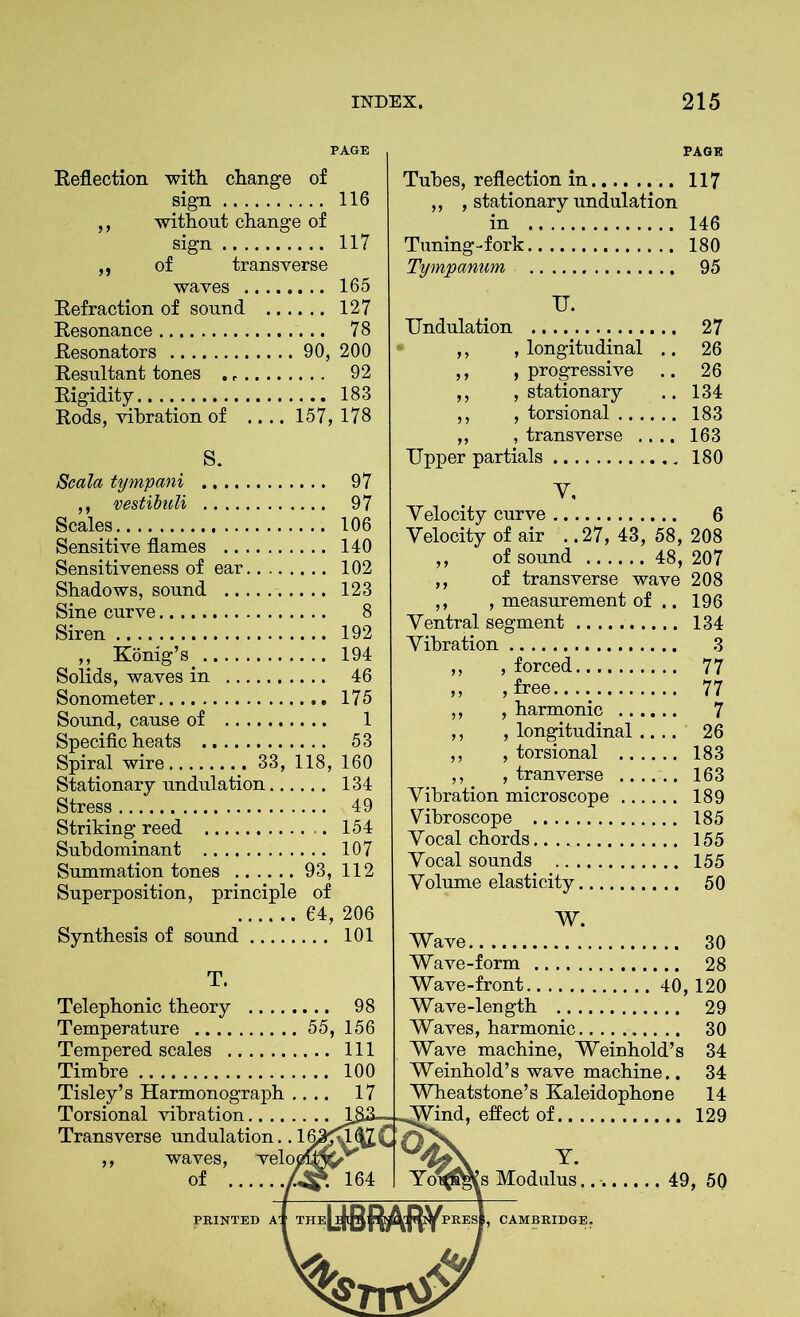 PAGE PAGE Reflection with change of sign ... 116 ,, without change of sign ... 117 ,, of transverse waves ... 165 Refraction of sound .. . ... 127 Resonance Resonators 90, 200 Resultant tones . ... 92 Rigidity ... 183 Rods, vibration of .... 157, 178 S. Scala tympani ,, vestibuli .... 97 Scales ... 106 Sensitive flames ... 140 Sensitiveness of ear ,... 102 Shadows, sound ... 123 Sine curve Siren ... 192 ,, Konig’s ... 194 Solids, waves in ... 46 Sonometer Sound, cause of 1 Specific heats ... 53 Spiral wire 33, 118, 160 Stationary undulation... ,... 134 Stress .... 49 Striking reed ,. .. 154 Subdominant ,... 107 Summation tones 93, 112 Superposition, principle of Tubes, reflection in 117 ,, , stationary undulation in 146 Tuning-fork 180 Tympanum 95 U. Undulation 27 ,, , longitudinal .. 26 ,, progressive .. 26 ,, , stationary .. 134 ,, , torsional 183 ,, , transverse .... 163 Upper partials 180 Y, Yelocity curve 6 Yelocity of air . .27, 43, 58, 208 ,, of transverse wave 208 ,, , measurement of .. 196 Yentral segment 134 Yibration 3 ,, , forced 77 ,, , free.... 77 ,, , harmonic 7 ,, , longitudinal .... 26 ,, , torsional 183 ,, , tranverse 163 Yibration microscope 189 Vibroscope 185 Yocal chords 155 Yocal sounds .. 155 Yolume elasticity 50 Synthesis of sound 64, 206 101 Telephonic theory Temperature 55 Tempered scales Timbre Tisley’s Harmonograph .. .. Torsional vibration. Transverse undulation. .16, ,, waves, welo of ... W. Wave 30 Wave-form 28 Wave-front 40,120 Wave-length 29 Waves, harmonic 30 Wave machine, Weinhold’s 34 Weinhold’s wave machine.. 34 Wheatstone’s Kaleidophone 14 Wind, effect of 129 y- Yoxfijas Modulus 49, 5Q PRINTED AT THE! r PRES*, CAMBRIDGE.