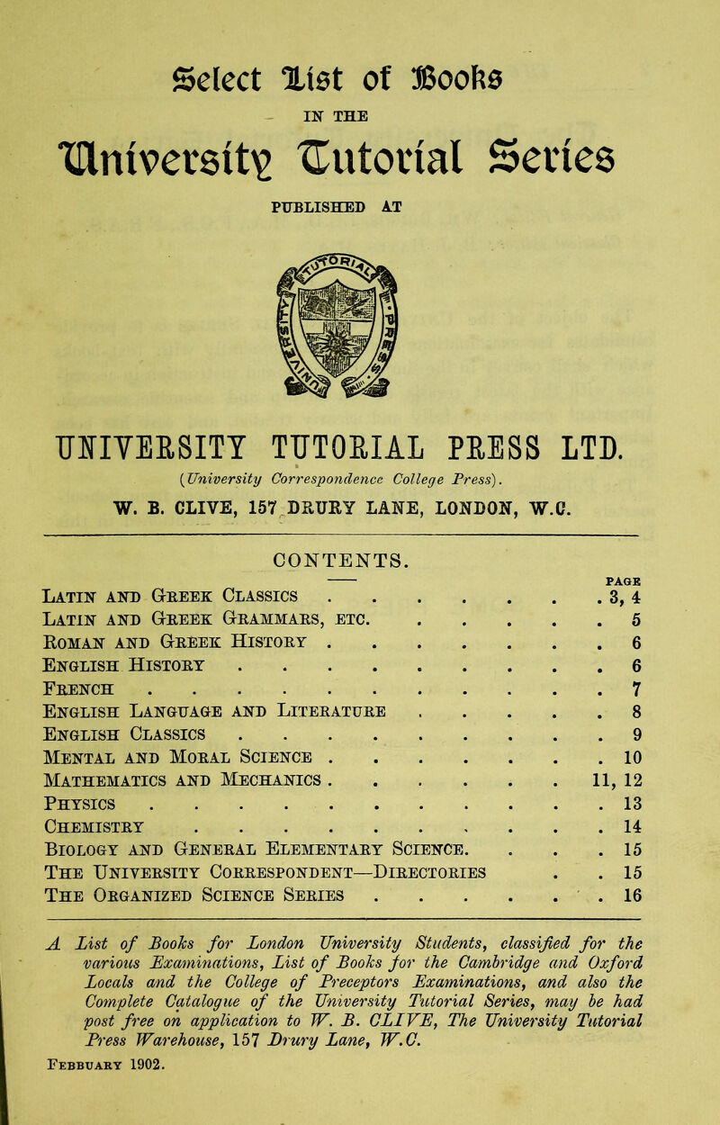 Select Xlst of JSoofco IN THE Ulmverstt^ tutorial Series PUBLISHED AT UIIVERSITY TUTORIAL PRESS LTD. (University Correspondence College Press). W. B. CLIVE, 157 DRURY LANE, LONDON, W.C. CONTENTS. PAGE Latin and (Trees: Classics 3, 4 Latin and Greek Grammars, etc 5 Roman and Greek History 6 English History 6 French 7 English Language and Literature 8 English Classics 9 Mental and Moral Science 10 Mathematics and Mechanics 11, 12 Physics 13 Chemistry 14 Biology and General Elementary Science. . . .15 The University Correspondent—Directories . .15 The Organized Science Series 16 A List of Books for London University Students, classified for the various Examinations, List of Books for the Cambridge and Oxford Locals anid the College of Preceptors Examinations, and also the Complete Catalogue of the University Tutorial Series, may be had post free on application to W. B. CLIVE, The University Tutorial Press Warehouse, 157 Drury Lane, W.C. Febbuary 1902.