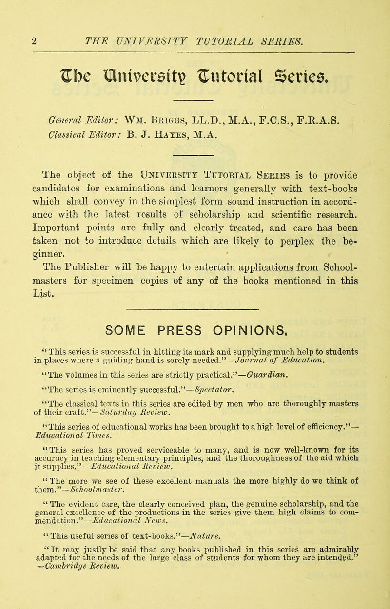 tTbe Wmversitp tutorial Series, General Editor: Wm, Briggs, LL.D., M.A., F.C.S., F.R.A.S. Classical Editor: B. J. Hates, M.A. The object of the University Tutorial Series is to provide candidates for examinations and learners generally with text-hooks which shall convey in the simplest form sound instruction in accord- ance with the latest results of scholarship and scientific research. Important points are fully and clearly treated, and care has been taken not to introduce details which are likely to perplex the be- ginner. The Publisher will be happy to entertain applications from School- masters for specimen copies of any of the books mentioned in this List. SOME PRESS OPINIONS, “ This series is successful in hitting its mark and supplying much help to students in places where a guiding hand is sorely needed.”—Journal of Education. “The volumes in this series are strictly practical.”—Guardian. “The series is eminently successful.”—Spectator. “The classical texts in this series are edited by men who are thoroughly masters of their craft.”—Saturday Review. “This series of educational works has been brought to a high level of efficiency.”— Educational Times. “This series has proved serviceable to many, and is now well-known for its accuracy in teaching elementary principles, and the thoroughness of the aid which it supplies.”—Educational Review. “The more we see of these excellent manuals the more highly do we think of them.”—Schoolmaster. “ The evident care, the clearly conceived plan, the genuine scholarship, and the general excellence of the productions in the series give them high claims to com- mendation.”—Educational News. “ This useful series of text-hooks.”—Nature. “ It may justly be said that any hooks published in this series are admirably adapted for the needs of the large class of students for whom they are intended,” —Cambridge Review.