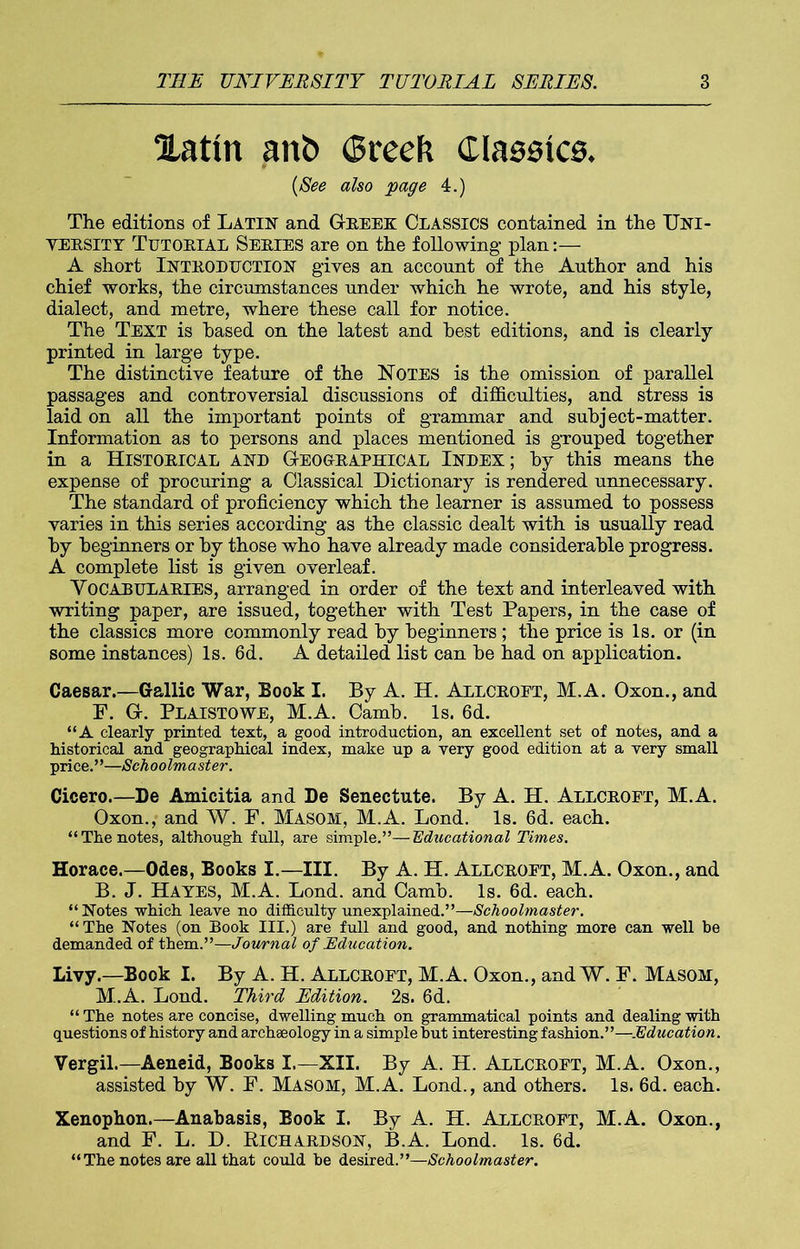 Hatm anb (Sreeft Claseics. {See also page 4.) The editions of Latin and Greek Classics contained in the Uni- versity Tutorial Series are on the following plan:— A short INTRODUCTION gives an account of the Author and his chief works, the circumstances under which he wrote, and his style, dialect, and metre, where these call for notice. The Text is based on the latest and best editions, and is clearly printed in large type. The distinctive feature of the Notes is the omission of parallel passages and controversial discussions of difficulties, and stress is laid on all the important points of grammar and subject-matter. Information as to persons and places mentioned is grouped together in a Historical and Geographical Index; by this means the expense of procuring a Classical Dictionary is rendered unnecessary. The standard of proficiency which the learner is assumed to possess varies in this series according as the classic dealt with is usually read by beginners or by those who have already made considerable progress. A complete list is given overleaf. Vocabularies, arranged in order of the text and interleaved with writing paper, are issued, together with Test Papers, in the case of the classics more commonly read by beginners ; the price is Is. or (in some instances) Is. 6d. A detailed list can be had on application. Caesar.—Gallic War, Book I. By A. H. Allcroft, M.A. Oxon., and F. G. Plaistowe, M.A. Camb. Is. 6d. “A clearly printed text, a good introduction, an excellent set of notes, and a historical and geographical index, make up a very good edition at a very small price.”—Schoolmaster. Cicero.—De Amicitia and De Senectute. By A. H. Allcroft, M.A. Oxon., and W. F. Masom, M.A. Lond. Is. 6d. each. “The notes, although full, are simple.”—Educational Times. Horace.—Odes, Books I.—III. By A. H. Allcroft, M.A. Oxon., and B. J. HAYES, M.A. Lond. and Camb. Is. 6d. each. “Notes which leave no difficulty unexplained.”—Schoolmaster. “The Notes (on Book III.) are full and good, and nothing more can well be demanded of them.”—Journal of Education. Livy.—Book I. By A. H. Allcroft, M.A. Oxon., and W. F. Masom, M.A. Lond. Third Edition. 2s. 6d. “The notes are concise, dwelling much on grammatical points and dealing with questions of history and archaeology in a simple but interesting fashion.”—Education. Vergil.—Aeneid, Books I.—XII. By A. H. Allcroft, M.A. Oxon., assisted by W. F. Masom, M.A. Lond., and others. Is. 6d. each. Xenophon.—Anabasis, Book I. By A. H. Allcroft, M.A. Oxon., and F. L. D. KlCHARDSON, B.A. Lond. Is. 6d. “ The notes are all that could be desired.”—Schoolmaster.