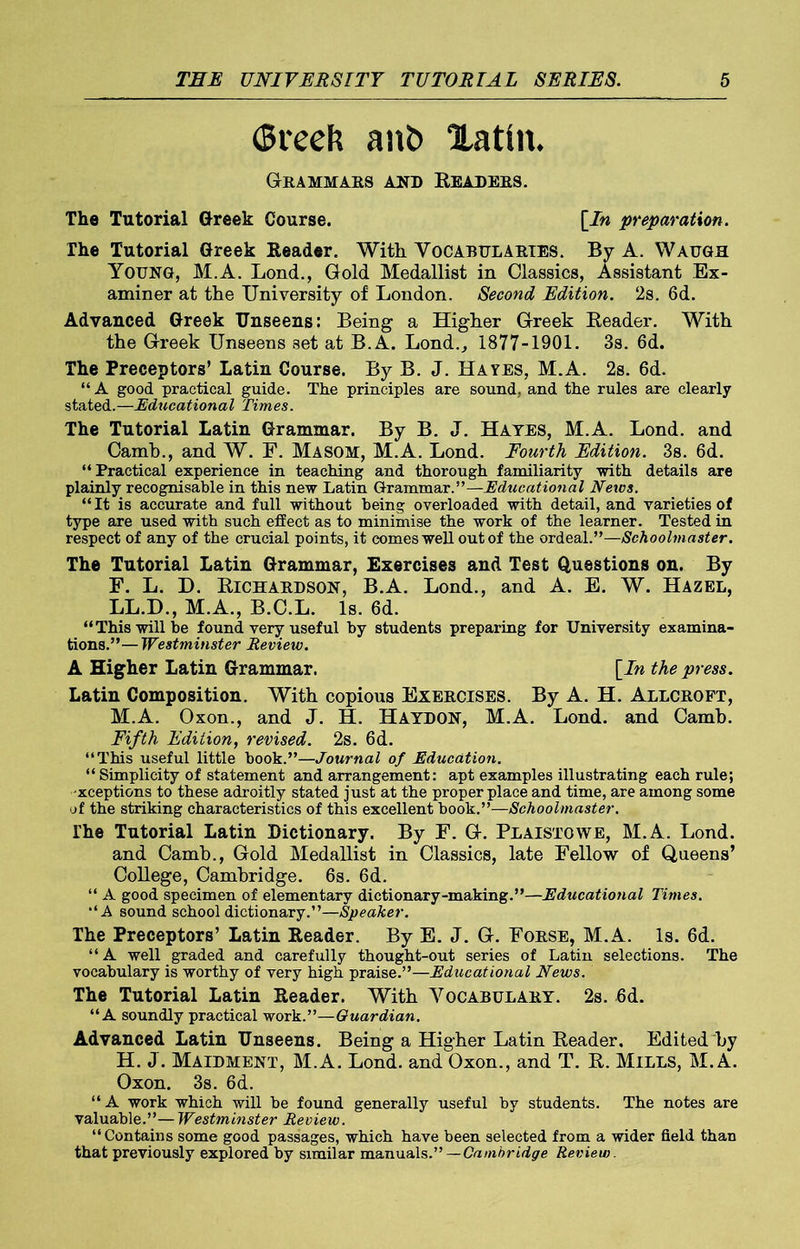 (Sreek ant> Xatin, Grammars and Readers. The Tutorial Greek Course. [In preparation. The Tutorial Greek Reader. With Vocabularies. Bv A. Waugh Young, M.A. Lond., Gold Medallist in Classics, Assistant Ex- aminer at the University of London. Second Edition. 2s. 6d. Advanced Greek Unseens: Being a Higher Greek Reader. With the Greek Unseens set at B.A. Lond., 1877-1901. 3s. 6d. The Preceptors’ Latin Course. By B. J. Hayes, M.A. 2s. 6d. “ A good practical guide. The principles are sound, and the rules are clearly stated.—Educational Times. The Tutorial Latin Grammar. By B. J. Hates, M.A. Lond. and Camb., and W. F. Masom, M.A. Lond. Fourth Edition. 3s. 6d. “Practical experience in teaching and thorough familiarity with details are plainly recognisable in this new Latin Grammar.”—Educational News. “It is accurate and full without being overloaded with detail, and varieties of type are used with such effect as to minimise the work of the learner. Tested in respect of any of the crucial points, it comes well out of the ordeal.”—Schoolmaster. The Tutorial Latin Grammar, Exercises and Test Questions on. By F. L. D. Richardson, B.A. Lond., and A. E. W. Hazel, LL.D., M.A., B.C.L. Is. 6d. “This will be found very useful by students preparing for University examina- tions.”— Westminster Review. A Higher Latin Grammar. [In the press. Latin Composition. With copious Exercises. By A. H. Allcroft, M.A. Oxon., and J. H. Haydon, M.A. Lond. and Camb. Fifth Edition, revised. 2s. 6d. “This useful little book.”—Journal of Education. “ Simplicity of statement and arrangement: apt examples illustrating each rule; exceptions to these adroitly stated just at the proper place and time, are among some of the striking characteristics of this excellent book.”—Schoolmaster. The Tutorial Latin Dictionary. By F. G. Plaistowe, M.A. Lond. and Camb., Gold Medallist in Classics, late Fellow of Queens’ College, Cambridge. 6s. 6d. “ A good specimen of elementary dictionary-making.”—Educational Times. “A sound school dictionary.”—Speaker. The Preceptors’ Latin Reader. By E. J. G. Forse, M.A. Is. 6d. “A well graded and carefully thought-out series of Latin selections. The vocabulary is worthy of very high praise.”—Educational News. The Tutorial Latin Reader. With Vocabulary. 2s. 6d. “A soundly practical work.”—Guardian. Advanced Latin Unseens. Being a Higher Latin Reader. Edited by H. J. Maidment, M.A. Lond. and Oxon., and T. R. Mills, M.A. Oxon. 3s. 6d. “ A work which will be found generally useful by students. The notes are valuable.”—Westminster Review. “Contains some good passages, which have been selected from a wider field than that previously explored by similar manuals.”—Cambridge Review.