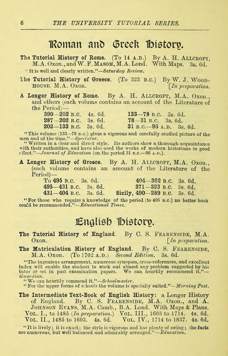 IRoman ant> (Breefc Ibtstor?. The Tutorial History of Rome. (To 14 A.D.) By A. H. Allceoft, M.A.Oxon.,andW.F.MAS0H, M.A. Lond. With. Maps. 3s. 6d. It is well and clearly written.”—Saturday Review. The Tutorial History of Greece. (To 323 b.c.) By W. J. Wood- house. M.A. Oxon. [In preparation. A Longer History of Rome. By A. H. Allceoft, M.A. Oxon., and others (each volume contains an account of the Literature of the Period)— 390 -202 B.C. 4s. 6d. 133—78 B.c. 3s. 6d. 287-202 B.c. 3s. 6d. 78—31 b.c. 3s. 6d. 202—133 B.c. 3s. 6d. 31 B.C.—96 a.d. 3s. 6d. “ This volume (133—78 b.c.) gives a vigorous and carefully studied picture of the men and of the time.”—Spectator. “ Written in a clear and direct style. Its authors show a thorough acquaintance with their authorities, and have also used the works of modern historians to good effect.”—Journal of Education (on the period 31 b.c.—96 a.d.). A Longer History of Greece. By A. H. Allceoft, M.A. Oxon., (each volume contains an account of the Literature of the Period)— To 495 B.c. 3s. 6d. 404—362 B.c. 3s. 6d. 495—431 b.c. 3s. 6d. 371—323 b.c. 3s. 6d. 431—404 b.c. 3s. 6d. Sicily, 490—289 B.c. 3s. 6d. “For those who require a knowledge of the period (to 495 b.c.) no better book could he recommended.”—Educational Times. English Ibistorp. The Tutorial History of England, By O. S. Feaeenside, M.A. Oxon. {In preparation. The Matriculation History of England. By C. S. Feaeenside, M.A. Oxon. (To 1702 A.D.) Second Edition. 3s. 6d. “The ingenious arrangement, numerous synopses, cross-references, and excellent index will enable the student to work out almost any problem suggested by his tutor or set in past examination papers. We can heartily recommend it.”— Guardian. “We can heartily commend it.”—Schoolmaster. “ For the upper forms of schools the volume is specially suited.”—Morning Post. The Intermediate Text-Book of English History: a Longer History of England. By C. S. Feaeenside, M.A. Oxon., and A. Johnson Evans, M.A. Camb., B.A. Lond. With Maps & Plans. VOL. I., to 1485 [In preparation.) VOL. III., 1603 to 1714. 4s. 6d. VOL. II., 1485 to 1603. 4s. 6d. Vol. IV., 1714 to 1837. 4s. 6d. “ It is lively; it is exact; the style is vigorous and has plenty of swing; the facts are numerous, but well balanced and admirably arranged.”— Education.
