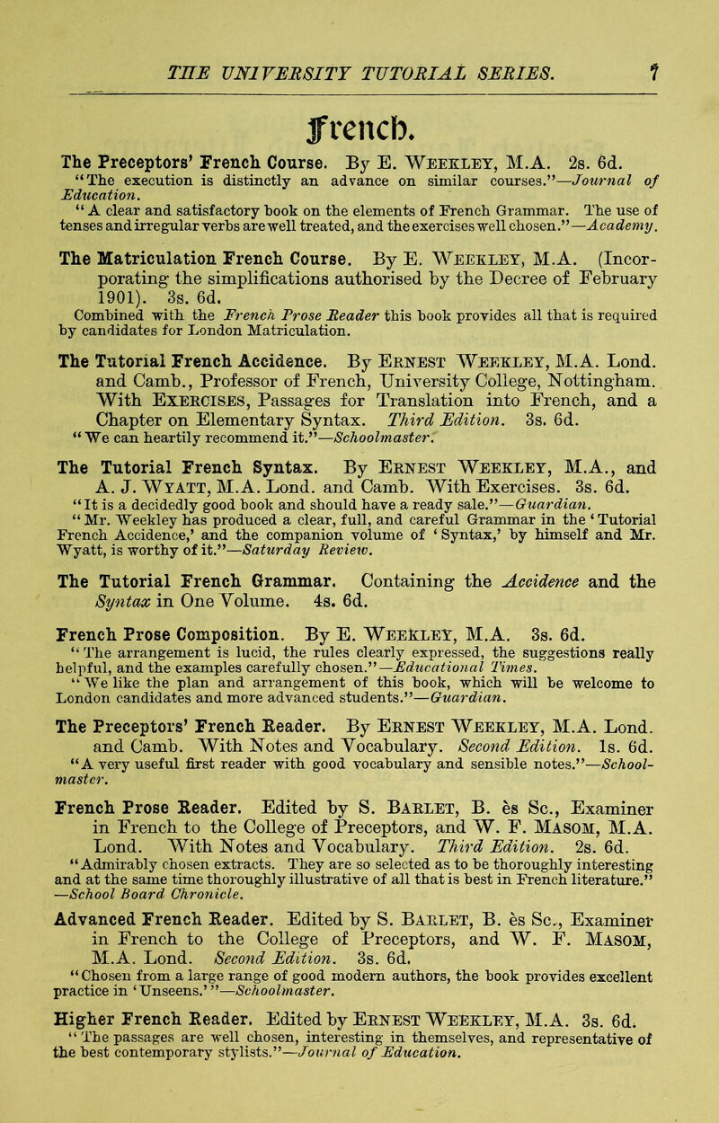 french. The Preceptors’ French Course. By E. Weexley, M.A. 2s. 6d. “The execution is distinctly an advance on similar courses.”—Journal of Education. “ A clear and satisfactory hook on the elements of French Grammar. The use of tenses and irregular verbs are well treated, and the exercises well chosen.”— A cademy. The Matriculation French Course. By E. Weexley, M.A. (Incor- porating the simplifications authorised hy the Decree of February 1901). 3s. 6d. Combined with the French Prose Reader this hook provides all that is required hy candidates for London Matriculation. The Tutorial French Accidence. By Ernest Weexley, M.A. Lond. and Camb., Professor of French, University College, Nottingham. With EXERCISES, Passages for Translation into French, and a Chapter on Elementary Syntax. Third Edition. 3s. 6d. “ We can heartily recommend it.”—Schoolmaster. The Tutorial French Syntax. By Ernest Weexley, M.A., and A. J. Wyatt, M.A. Lond. and Camh. With Exercises. 3s. 6d. “ It is a decidedly good hook and should have a ready sale.”—Guardian. “ Mr. Weekley has produced a clear, full, and careful Grammar in the ‘ Tutorial French Accidence,’ and the companion volume of ‘ Syntax,’ hy himself and Mr. Wyatt, is worthy of it.”—Saturday Review. The Tutorial French Grammar. Containing the Accidence and the Syntax in One Yolume. 4s. 6d. French Prose Composition. By E. WeeEley, M.A. 3s. 6d. “ The arrangement is lucid, the rules clearly expressed, the suggestions really helpful, and the examples carefully chosen.”—Educational Times. “We like the plan and arrangement of this hook, which will he welcome to London candidates and more advanced students.”—Guardian. The Preceptors’ French Eeader. By Ernest Weexley, M.A. Lond. and Camh. With Notes and Vocabulary. Second Edition. Is. 6d. “A very useful first reader with good vocabulary and sensible notes.”—School- master. French Prose Eeader. Edited hy S. Barlet, B. es Sc., Examiner in French to the College of Preceptors, and W. F. Masom, M.A. Lond. With Notes and Vocabulary. Third Edition. 2s. 6d. “Admirably chosen extracts. They are so selected as to he thoroughly interesting and at the same time thoroughly illustrative of all that is best in French literature.” —School Board Chronicle. Advanced French Eeader. Edited hy S. Barlet, B. es Sc., Examiner in French to the College of Preceptors, and W. F. Masom, M.A. Lond. Second Edition. 3s. 6d. “Chosen from a large range of good modern authors, the hook provides excellent practice in ‘Unseens.’ ”—Schoolmaster. Higher French Eeader. Edited hy Ernest Weexley, M.A. 3s. 6d, “ The passages are well chosen, interesting in themselves, and representative of the best contemporary stylists.”—Journal of Education.