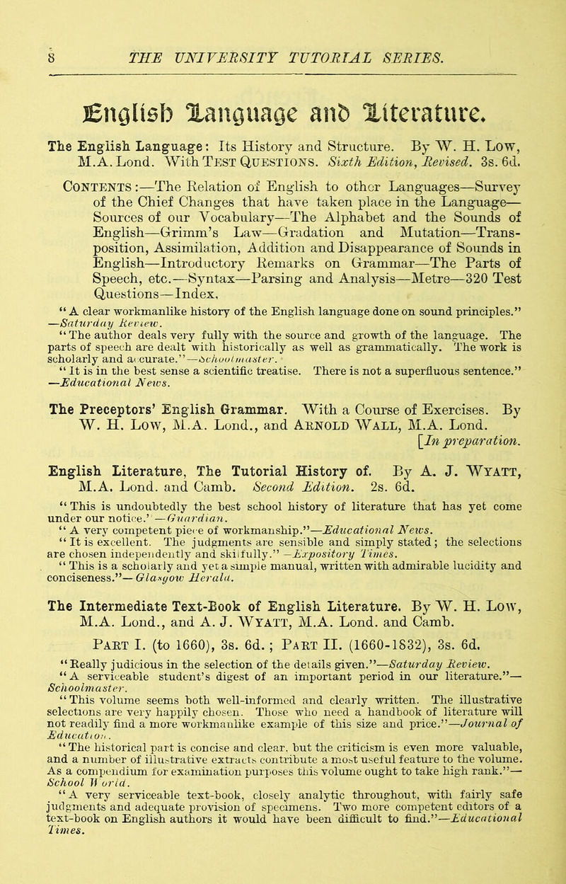 English language anb literature. Tire English Language: Its History and Structure. By W. H. Low, M.A.Lond. With Test Questions. Sixth Edition, Revised. 3s. 6d. CONTENTS:—The Relation of English to other Languages—Survey of the Chief Changes that have taken place in the Language— Sources of our Vocabulary—The Alphabet and the Sounds of English—Grimm’s Law—Gradation and Mutation—Trans- position, Assimilation, Addition and Disappearance of Sounds in English—Introductory Remarks on Grammar—The Parts of Speech, etc.—Syntax—Parsing and Analysis—Metre—320 Test Questions—Index, “ A clear workmanlike history of the English language done on sound principles.” —Saturday Review. “ The author deals very fully with the source and growth of the language. The parts of speech are dealt with historically as well as grammatically. The work is scholarly and accurate.”—Schoolmaster. “ It is in the best sense a scientific treatise. There is not a superfluous sentence.” —Educational JVeivs. The Preceptors’ English Grammar. With a Course of Exercises. By W. H. Low, M.A. Lond., and AENOLD Wall, M.A. Lond. [In preparation. English Literature, The Tutorial History of. By A. J. Wyatt, M.A. Lond. and Camb. Second Edition. 2s. 6d. “ This is undoubtedly the best school history of literature that has yet come under our notice.”—Guardian. “ A very competent piece of workmanship.”—Educational Neics. “ It is excellent. The judgments are sensible and simply stated; the selections are chosen independently and skiifully.” —Expository Times. “ This is a scholarly and yet a simple manual, written with admirable lucidity and conciseness.”—Glasgow Her ala. The Intermediate Text-Book of English Literature. By W. H. Low, M.A. Lond., and A. J. WYATT, M.A. Lond. and Camb. Paet I. (to 1660), 3s. 6d. ; Paet II. (1660-1832), 3s. 6d. “ Eeally judicious in the selection of the details given.”—Saturday Review. “A serviceable student’s digest of an important period in our literature.”— Schoolmaster. “This volume seems both well-informed and clearly written. The illustrative selections are very happily chosen. Those who need a handbook of literature will not readily find a more workmanlike example of this size and price.”—Journal of Education. “ The historical part is concise and clear, but the criticism is even more valuable, and a number of illustrative extracts contribute a most useful feature to the volume. As a compendium for examination purposes this volume ought to take high rank.”—■ School World. “A very serviceable text-book, closely analytic throughout, with fairly safe judgments and adequate provision of specimens. Two more competent editors of a text-book on English authors it would have been difficult to find.”—Educational Times.