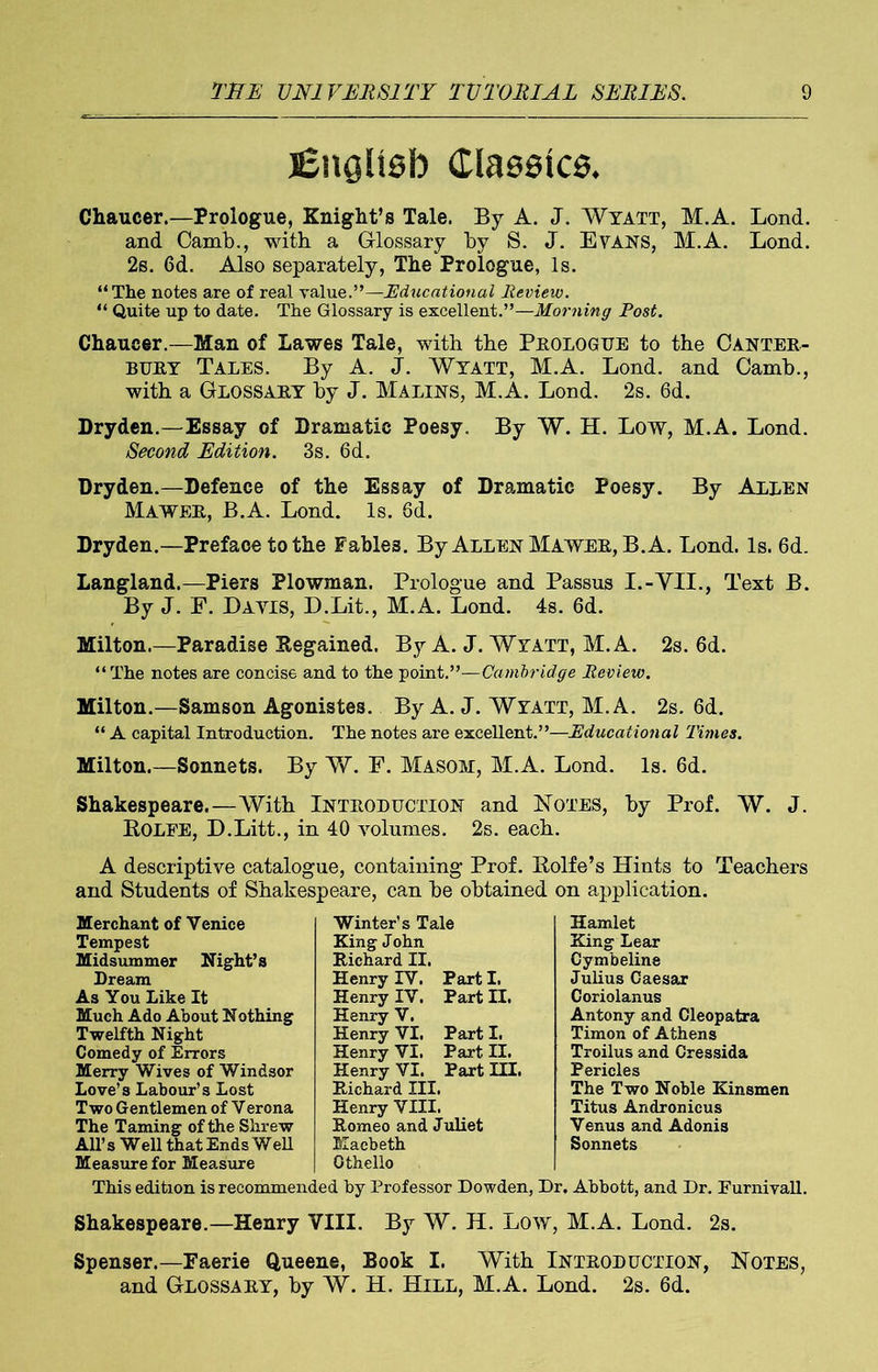 English Classics* Chaucer.—Prologue, Knight’s Tale. By A. J. Wyatt, M.A. Lond. and Camb., with a Glossary by S. J. Evans, M.A. Lond. 2s. 6d. Also separately, The Prologue, Is. “The notes are of real value.”—Educational Review. “ Quite up to date. The Glossary is excellent.”—Morning Post. Chaucer.—Man of Lawes Tale, with the Prologue to the Canter- buey Tales. By A. J. Wyatt, M.A. Lond. and Camb., with a Glossaey by J. Malins, M.A. Lond. 2s. 6d. Dryden.—Essay of Dramatic Poesy. By W. H. Low, M.A. Lond. Second Edition. 3s. 6d. Dryden.—Defence of the Essay of Dramatic Poesy. By Allen Mawee, B.A. Lond. Is. 6d. Dryden.—Preface to the Fables. By Allen Mawee, B.A. Lond. Is. 6d. Langland.—Piers Plowman. Prologue and Passus I.-VII., Text B. By J. F. Davis, D.Lit., M.A. Lond. 4s. 6d. Milton.—Paradise [Regained. By A. J. Wyatt, M.A. 2s. 6d. “The notes are concise and to the point.”—Cambridge Review. Milton.—Samson Agonistes. By A. J. Wyatt, M.A. 2s. 6d. “ A capital Introduction. The notes are excellent.”—Educational 'l'imes. Milton.—Sonnets. By W. F. Masom, M.A. Lond. Is. 6d. Shakespeare.—With Introduction and Notes, by Prof. W. J. ROLFE, D.Litt., in 40 volumes. 2s. each. A descriptive catalogue, containing Prof. Rolfe’s Hints to Teachers and Students of Shakespeare, can be obtained on application. Merchant of Venice Tempest Midsummer Night’s Dream As You Like It Much Ado About Nothing Twelfth Night Comedy of Errors Merry Wives of Windsor Love’s Labour’s Lost Two Gentlemen of Verona The Taming of the Shrew All’s Well that Ends Well Measure for Measure Winter’s Tale King John Richard II. Henry TV. Part I. Henry IV. Part II. Henry V. Henry VI. Part I. Henry VI. Part II. Henry VI. Part HI. Richard III. Henry VIII. Romeo and Juliet Macbeth Othello Hamlet King Lear Cymbeline Julius Caesar Coriolanus Antony and Cleopatra Timon of Athens Troilus and Cressida Pericles The Two Noble Kinsmen Titus Andronicus Venus and Adonis Sonnets This edition is recommended by Professor Dowden, Dr. Abbott, and Dr. Furnivall. Shakespeare.—Henry VIII. By W. H. Low, M.A. Lond. 2s. Spenser.—Faerie Queene, Book I. With Introduction, Notes, and Glossary, by W. H. Hill, M.A. Lond. 2s. 6d.