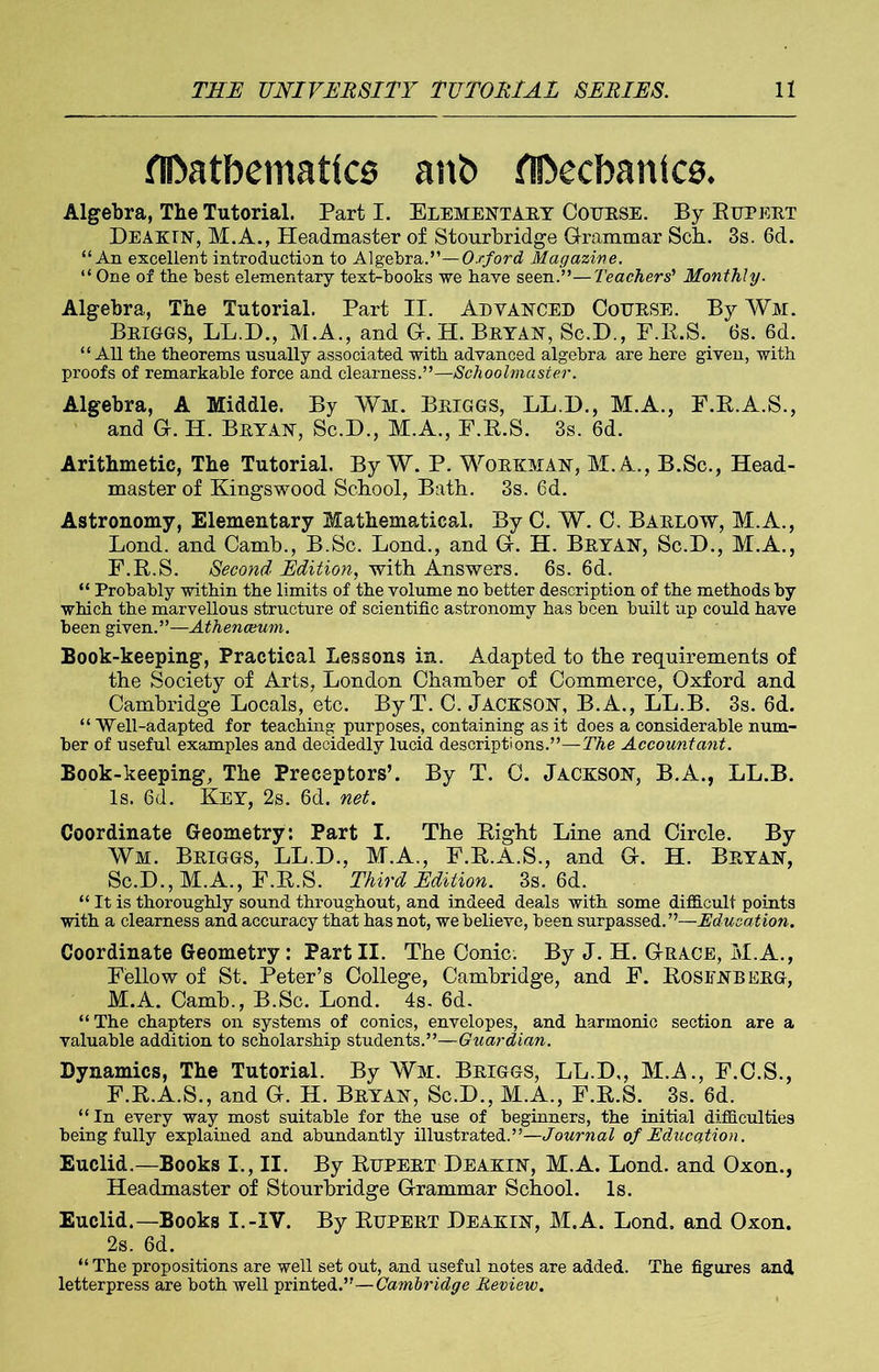 flDatbemattcs anb flDechanics, Algebra, The Tutorial. Part I. Elementally Course. By Bupert Deaktn, M.A., Headmaster of Stourbridge Grammar Scb. 3s. 6d. “An excellent introduction to Algebra.”—Oxford Magazine. “ One of the best elementary text-books we have seen.”—Teachers' Monthly. Algebra, The Tutorial. Part II. Advanced Course. By Wm. Briggs, LL.D., M.A., and G. H. Bryan, Sc.D., F.R.S. 6s. 6d. “ All the theorems usually associated with advanced algebra are here given, with proofs of remarkable force and clearness.”—Schoolmaster. Algebra, A Middle. By Wm. Briggs, LL.D., M.A., F.R.A.S., and G. H. Bryan, Sc.D., M.A., F.R.S. 3s. 6d. Arithmetic, The Tutorial. By W. P. Workman, M.A., B.Sc., Head- master of Kingswood School, Bath. 3s. 6d. Astronomy, Elementary Mathematical. By C. W. C. Barlow, M.A., Lond. and Camb., B.Sc. Lond., and G. H. Bryan, Sc.D., M.A., F.R.S. Second Edition, with Answers. 6s. 6d. “ Probably within the limits of the volume no better description of the methods by which the marvellous structure of scientific astronomy has been built up could have been given.”—Athenceum. Book-keeping, Practical Lessons in. Adapted to the requirements of the Society of Arts, London Chamber of Commerce, Oxford and Cambridge Locals, etc. ByT. C. JACKSON, B.A., LL.B. 3s. 6d. “ Well-adapted for teaching purposes, containing as it does a considerable num- ber of useful examples and decidedly lucid descriptions.”—The Accountant. Book-keeping, The Preceptors’. By T. C. Jackson, B.A., LL.B. Is. 6d. Key, 2s. 6d. net. Coordinate Geometry: Part I. The Right Line and Circle. By Wm. Briggs, LL.D., M.A., F.R.A.S., and G. H. Bryan, Sc.D., M.A., F.R.S. Third Edition. 3s. 6d. “ It is thoroughly sound throughout, and indeed deals with some difficult points with a clearness and accuracy that has not, we believe, been surpassed.”—Education. Coordinate Geometry: Part II. The Conic. By J. H. Grace, M.A., Fellow of St. Peter’s College, Cambridge, and F. Rosenberg, M.A. Camb., B.Sc. Lond. 4s. 6d. “The chapters on systems of conics, envelopes, and harmonic section are a valuable addition to scholarship students.”—Guardian. Dynamics, The Tutorial. By Wm. Briggs, LL.D,, M.A., F.C.S., F.R.A.S., and G. H. Bryan, Sc.D., M.A., F.R.S. 3s. 6d. “In every way most suitable for the use of beginners, the initial difficulties being fully explained and abundantly illustrated.”—Journal of Education. Euclid.—Books I., II. By Rupert Deakin, M.A. Lond. and Oxon., Headmaster of Stourbridge Grammar School. Is. Euclid.—Books I.-IV. By Rupert Deakin, M.A. Lond. and Oxon. 2s. 6d. “ The propositions are well set out, and useful notes are added. The figures and letterpress are both well printed.”—Cambridge Review.