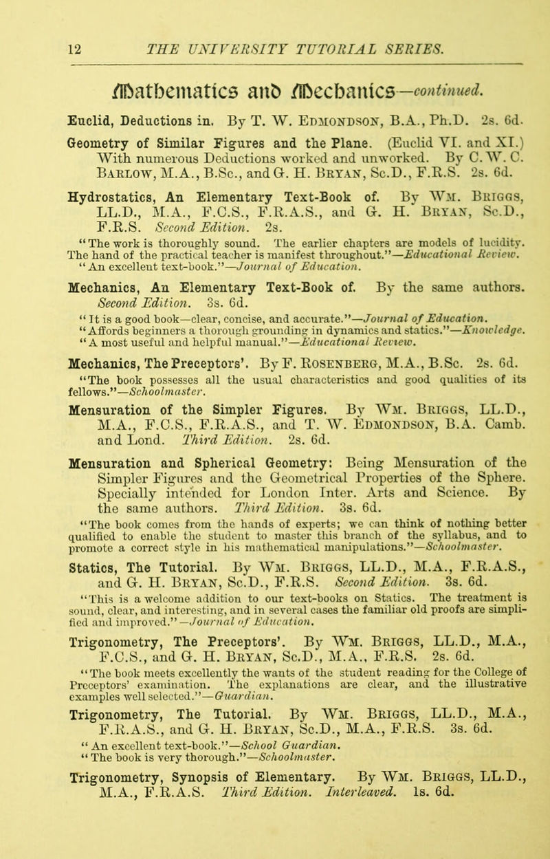 /ibatbentattcs anb jflbecbatucs —continued. Euclid, Deductions in. By T. W. Edmondson, B.A.,Ph.D. 2s. 6d- Geometry of Similar Figures and the Plane. (Euclid YI. and XI.) With numerous Deductions worked and unworked. By C. W. C. Barlow, M.A., B.Sc., andG. H. Bryan, Sc.D., F.R.S. 2s. 6d. Hydrostatics, An Elementary Text-Book of. By Wir. Briggs, LL.D., M.A., F.C.S., F.R.A.S., and G. H. Bryan, Sc.D., F.R.S. Second Edition. 2s. “ The work is thoroughly sound. The earlier chapters are models of lucidity. The hand of the practical teacher is manifest throughout.”—Educational Review. ‘‘An excellent text-book.”—Journal of Education. Mechanics, An Elementary Text-Book of. By the same authors. Second Edition. 3s. 6d. “ It is a good book—clear, concise, and accurate.”—Journal of Education. “Affords beginners a thorough grounding in dynamics and statics.”—Knoxclcdge. “A most useful and helpful manual.”—Educational Review. Mechanics, The Preceptors’. By F. Rosenberg, M.A., B.Sc. 2s. 6d. “The book possesses all the usual characteristics and good qualities of its fellows.”—Schoolmaster. Mensuration of the Simpler Figures. By Wm. Briggs, LL.D., M.A., F.C.S., F.R.A.S., and T. W. Edmondson, B.A. Camb. and Lond. Third Edition. 2s. 6d. Mensuration and Spherical Geometry: Being Mensuration of the Simpler Figures and the Geometrical Properties of the Sphere. Specially intended for London Inter. Arts and Science. By the same authors. Third Edition. 3s. 6d. “The book comes from the hands of experts; we can think of nothing better qualified to enable the student to master this branch of the syllabus, and to promote a correct style in his mathematical manipulations.”—Schoolmaster. Statics, The Tutorial. By Wm. Briggs, LL.D., M.A., F.R.A.S., and G. H. Bryan, Sc.D., F.R.S. Second Edition. 3s. 6d. “This is a welcome addition to our text-books on Statics. The treatment is sound, clear, and interesting, and in several cases the familiar old proofs are simpli- fied and improved.”— Journal of Education. Trigonometry, The Preceptors’. By Wm. Briggs, LL.D., M.A., F.C.S., and G. H. Bryan, Sc.D., M.A., F.R.S. 2s. 6d. “The book meets excellently the wants of the student reading for the College of Preceptors’ examination. The explanations are clear, and the illustrative examples well selected.”—Guardian. Trigonometry, The Tutorial. By Wm. Briggs, LL.D., M.A., F.R.A.S., and G. H. Bryan, Sc.D., M.A., F.R.S. 3s. 6d. “ An excellent text-book.”—School Guardian. “ The book is very thorough.”—Schoolmaster. Trigonometry, Synopsis of Elementary. By Wm. Briggs, LL.D., M.A., F.R.A.S. Third Edition. Interleaved. Is. 6d.