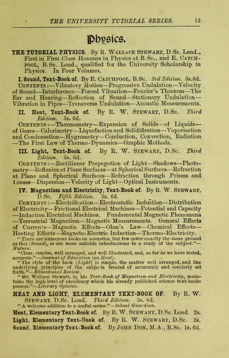 pb yeics. THE TUTORIAL PHYSICS. By R. Wallace Stewart, D.Sc. Lond., First in First Class Honours in Physics at B.Sc., and E. Catch- POOL, B.Sc. Lond., qualified for the University Scholarship in Physics. In Four Volumes. I. Sound, Text-Book of. By E. Catchpool, B.Sc. 3rd Edition. 3s.6d. CONTENTS:—Vibratory Motion—Progressive Undulation—Velocity of Sound—Interference—Forced Vibration—Fourier’s Theorem—The Ear and Hearing—Keflection of Sound—Stationary Undulation— Vibration in Pipes—Transverse Undulation—Acoustic Measurements. II. Heat, Text-Book of. By R. W. Stewaet, D.Sc. Third Edition. 3s. 6d. Contents :—-Thermometry—Expansion of Solids—of liquids— of Gases—Calorimetry—Liquefaction and Solidification—Vaporisation and Condensation—Hygrometry—Conduction, Convection, Radiation —The First Law of Thermo-Dynamics—Graphic Methods. III. Light, Text-Book of. By R. W. Stewaet, D.Sc. Third Edition. 3s. 6d. CONTENTSRectilinear Propagation of Light—Shadows—Photo- metry—Reflexion at Plane Surfaces—at Spherical Surfaces—Refraction at Plane and Spherical Surfaces—Refraction through Prisms and J.enses—Dispersion—Velocity of Light—Optical Instruments. IV. Magnetism and Electricity, Text-Book of. By R. W. Stewaet, D.Sc. Fifth Edition. 3s. 6d. CONTENTS:—Electrification—Electrostatic Induction—Distribution of Electricity—Frictional Electrical Machines—Potential and Capacity —Induction Electrical Machines. Fundamental Magnetic Phenomena —Terrestrial Magnetism—Magnetic Measurements. General Effects of Currents—Magnetic Effects—Ohm’s Law—Chemical Effects— Heating Effects—Magneto-Electric Induction—Thermo-Electricity. “ There are numerous books on acoustics, but few cover exactly the same ground as this {Sound), or are more suitable introductions to a study of the subject.”— Nature. “Clear, concise, well arranged, and well illustrated, and, as far as we have tested, accurate.”—Journal of Education {on Heat). “ The style of the book {Light) is simple, the matter well arranged, and the underlying principles of the subje<ts treated of accurately and concisely set forth.”—Educational Review. “Air. Wallace Stewart, in his Text-Book of Magnetism and Electricity, main- tains the high level of excellency which his already published science text-books possess.”—Literary Opinion. HEAT AND LIGHT, ELEMENTARY TEXT-BOOK OF. By R. W. STEWAET, D.Sc. Lond. Third Edition. 3s. 6d. “ A welcome addition to a useful series.”—School Guardian. Heat, Elementary Text-Book of. By R. W. Stewaet, D.Sc. Lond. 2s. Light, Elementary Text-Book of. By R. W. Stewart, D.Sc. 2s. 8onnd, Elementary Text-Book of. By John Don, M. A., B.Sc. Is. 6d.