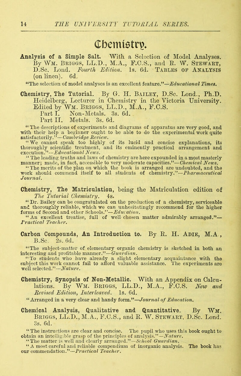 Chemistry Analysis of a Simple Salt. With, a Selection of Model Analyses. By Wm. Briggs, LL.D., M.A., F.C.S., and B. W. Stewart, D.Sc. Lond. Fourth Edition. Is. 6d. Tables of Analysis (on linen). 6d. “The selection of model analyses is an excellent feature.”—Educational Times. Chemistry, The Tutorial. By G. H. Bailey, D.Sc. Lond., Ph.D. Heidelberg, Lecturer in Chemistry in the Victoria University. Edited by Wm. Briggs, LL.D., M.A., F.C.S. Part I. Non-Metals. 3s. 6d. Part II. Metals. 3s. 6d. “ The descriptions of experiments and diagrams of apparatus are very good, and with their help a beginner ought to be able to do the experimental work quite satisfactorily.”—Cainbridge Review. “We cannot speak too highly of its lucid and concise explanations, its thoroughly scientific treatment, and its eminently practical arrangement and execution.”—Educational News. “ The leading truths and laws of chemistry are here expounded in a most masterly manner; made, in fact, accessible to very moderate capacities.”—Chemical Neivs. “ The merits of the plan on which the hook is arranged are undoubted, and the work should commend itself to all students of chemistry.”— Pharmaceutical Journal. Chemistry, The Matriculation, being the Matriculation edition of The Tutorial Chemistry. 4s. “Dr. Bailey can he congratulated on the production of a chemistry, serviceable and thoroughly reliable, which we can unhesitatingly recommend for the higher forms of Second and other Schools.”—Education. “An excellent treatise, full of well-chosen matter admirably arranged.”— Practical Teacher. Carbon Compounds, An Introduction to. By B. H. Adie, M.A , B.Sc. 2s. 6d. “The subject-matter of elementary organic chemistry is sketched in both an interesting and profitable manner.”—Guardian. “To students who have already a slight elementary acquaintance with the subject this work cannot fail to afford valuable assistance. The experiments are well selected.”—Nature. Chemistry, Synopsis of Non-Metallic. With an Appendix on Calcu- lations. By Wm. Briggs, LL.D., M.A., F.C.S. New and Revised Edition, Interleaved. Is. 6d. “Arranged in a very clear and handy form.”—Journal of Education. Chemical Analysis, Qualitative and Quantitative. By Wm. Briggs, LL.D., M.A., F.C.S., and B. W. Stewart, D.Sc. Lond. 3s. 6d. “ The instructions are clear and concise. The pupil who uses this book ought to obtain an intelligible grasp of the principles of analysis.”—Nature. “The matter is well and clearly arranged.”—School Guardian. “ A most careful and reliable compendium of inorganic analysis. The book has our commendation.”—Practical Teacher.