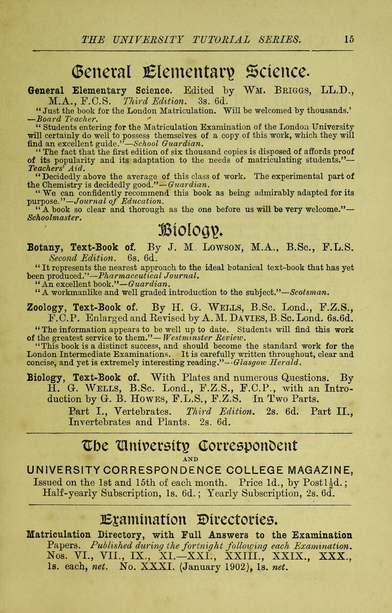 General Elementary Science. General Elementary Science. Edited by Wi. Briggs, LL.D., M.A., F.C.S. Third Edition. 3s. 6d. “ Just the book for the London Matriculation. Will be welcomed by thousands.’ —Board Teacher. ' “ Students entering for the Matriculation Examination of the London University will certainly do well to possess themselves of a copy of this work, which they will find an excellent guide.”—School Guardian. “ The fact that the first edition of six thousand copies is disposed of affords proof of its popularity and its adaptation to the needs of matriculating students.”— Teachers’ Aid. “Decidedly above the average of this class of work. The experimental part of the Chemistry is decidedly goodGuardian. “ We can confidently recommend this book as being admirably adapted for its purpose.”—Journal of Education. “A book so clear and thorough as the one before us will be very welcome.”— Schoolmaster. Biology. Botany, Text-Book of. By J. M. Lowsosr, M.A., B.Sc., F.L.S. Second Edition. 6s. 6cL “ It represents the nearest approach to the ideal botanical text-book that has yet been produced.”—Pharmaceutical Journal. “An excellent book.”—Guardian. “ A workmanlike and well graded introduction to the subject.”—Scotsman. Zoology, Text-Book of. By H. G-. Wells, B.Sc. Lond., F.Z.S., F.C.P. Enlarged and Revised by A. M. Dayies, B.Sc. Lond. 6s.6d. “ The information appears to be well up to date. Students will find this work of the greatest service to them.”—Westminster Review. “ This book is a distinct success, and should become the standard work for the London Intermediate Examinations. It is carefully written throughout, clear and concise, and yet is extremely interesting reading.”--Glasgow Herald. Biology, Text-Book of. With Plates and numerous Questions. By H. Gr. Wells, B.Sc. Lond., F.Z.S., F.C.P., with an Intro- duction by Gr. B. Howes, F.L.S., F.Z.S. In Two Parts. Part I., Vertebrates. Third Edition. 2s. 6d. Part II., Invertebrates and Plants. 2s. 6d. Cbe Ulniversits Correspondent AND UNIVERSITY CORRESPONDENCE COLLEGE MAGAZINE, Issued on the 1st and 15th of each month. Price Id., by Postl^d.; Half-yearly Subscription, Is. 6d.; Yearly Subscription, 2s. 6d. Examination Directories. Matriculation Directory, with Full Answers to the Examination Papers. Published during the fortnight following each Examination. Nos. VI., VII., IX., XI.—XXI., XXIII., XXIX., XXX., Is. each, net. No. XXXI. (January 1902), Is. net.