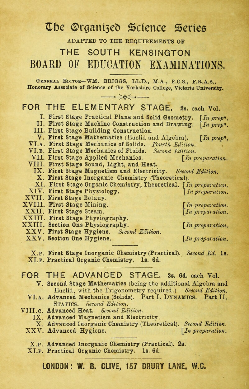 Gbe ©rgamseh Science Series ADAPTED TO THE REQUIREMENTS OF THE SOUTH KENSINGTON BOARD OP EDUCATION EXAMINATIONS. General Editor—WM. BRIGGS, LL.D., M.A., F.C.S., F.R.A.S., Honorary Associate of Science of the Yorkshire College, Victoria University. — ^ FOR THE ELEMENTARY STAGE. each Vol. I. II. III. y. VI.A. VI.B. VII. VIII. IX. X. XI. XLV. XVII. XVIII. XXII. XXIII. XXIII. XXV. XXV. First Stage First Stage First Stage First Stage First Stage First Stage First Stage First Stage First Stage First Stage First Stage First Stags First Stage First Stage First Stage First Stage Section One First Stage Section One [In prepn. [In prepn. [In prepn. Practical Plane and Solid Geometry. Machine Construction and Drawing. Building Construction. Mathematics (Euclid and Algebra). Mechanics of Solids. Fourth Edition. Mechanics of Fluids. Second Edition. Applied Mechanics. [In preparation. Sound, Light, and Heat. Magnetism and Electricity. Second Edition. Inorganic Chemistry (Theoretical). Organic Chemistry, Theoretical. [In preparation. Physiology. [In preparation. Botany. Mining. [In preparation. Steam. [In preparation. Physiography. Physiography. [In preparation. Hygiene. Second 'Edition. Hygiene. [In preparation. X.P. First Stage Inorganic Chemistry (Practical). Second Ed. Is. XI.P. Practical Organic Chemistry. Is. 6d. FOR THE ADVANCED STAGE. 3s. 6d. each Vol. V. Second Stage Mathematics (being the additional Algebra and Euclid, with the Trigonometry required.) Second Edition. VI.A. Advanced Mechanics (Solids). Part I. Dynamics. Part II. STATICS. Second Edition. VIII.C. Advanced Heat. Second Edition. IX. Advanced Magnetism and Electricity. X. Advanced Inorganic Chemistry (Theoretical). Second Edition. XXV. Advanced Hygiene. [In preparation. X. P. Advanced Inorganic Chemistry (Practical). 2s. XI. P. Practical Organic Chemistry. Is. 6d. London: w. e. olive, 157 drejry lane, w.c.