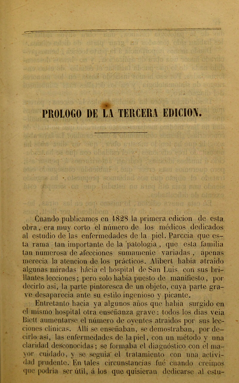 PROLOGO DE LA TERCERA EDICIOA. Cuando publicamos en 1828 la primera edicion de esta obra, era muy corto el numéro de los médicos dedicados al estudio de las enfermedades de la piel. Parecia que es- ta rama tan importante de la patologia , que esta familia tan numerosa de afecciones sumamenle variadas , apenas inerecia la atencion de los practicos. Alibert habia atraido algunas miradas hâcia el hospital de San Luis con sus bri- llantes lecciones; pero solo habia puesto de manifiesto, por decirlo a si, la parte pintoresca de un objeto, cuya parte gra- ve desaparecia ante su estilo ingenioso y picante. Entretanto hacia ya algunos anos que habia surgido en el mismo hospital otra ensenanza grave : todos los dias veia biett aumentarse el numéro de oyentes atraidos por sus lec- cioncs clinicas. Alli se ensehaban, se demostraban, por de- cirlo asi, las enfermedades de la piel, con un inétodo y una claridad de^conocidas ; se formaba el diagnôstico con el ma- yor cuidado, y se seguia el tratamiento con una, activi- dad prudente. En taies circunstancias fue cuando creiqios (jue podria ser ûtil, a los que quisieran dedicarse al estu-