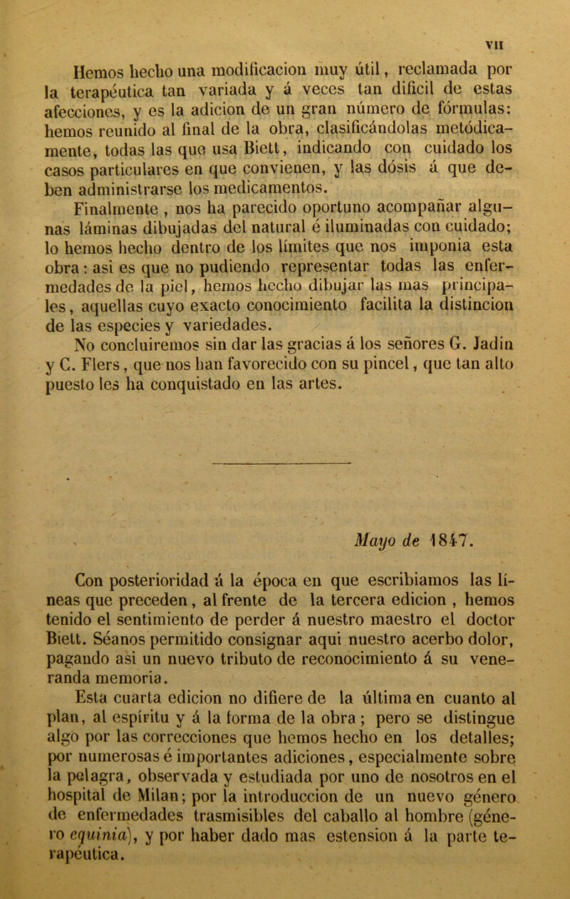 Hemos hecho una modificacion muy ùtil, reclamada por la terapéutica tan variada y â veces tan dificil de estas afecciones, y es la adicion de un gran numéro de formulas: hemos reunido al final de la obra, clasificândolas metôdica- mente, todas las que usa Biett, indicando con cuidado los casos particulares en que convienen, y las dôsis a que de- ben administrarse los medicamentos. Finalmente , nos ha parecido oportuno acompanar algu- nas laminas dibujadas del natural é iluminadas con cuidado; lo hemos hecho dentro de los limites que nos iraponia esta obra : asi es que no pudiendo representar todas las enfer- medades de la piel, hemos hecho dibujar las mas principa- les , aquellas cuyo exacte conocimiento facilita la distincion de las especies y variedades. No concluiremos sin dar las gracias â los senores G. Jadin y C. Fiers, que nos h an favorecido con su pincel, que tan alto puesto les ha conquistado en las artes. Mayo de 1847. Con posterioridad a la época en que escribiamos las li- neas que preceden, al frente de la tercera edicion , hemos tenido el sentimiento de perder é nuestro maestro el doctor Biett. Séanos permitido consignar aqui nuestro acerbo dolor, pagando asi un nuevo tributo de reconocimiento â su vene- randa memoria. Esta cuarta edicion no difiere de la ùltima en cuanto al plan, al espiritu y â la forma de la obra ; pero se distingue algô por las correcciones que hemos hecho en los detalles; por numerosasé importantes adiciones, especialmente sobre la pelagra, observada y estudiada por uno de nosotros en el hospital de Milan ; por la introduccion de un nuevo género de enfermedades trasmisibles del caballo al hombre (géne- ro equinia)^ y por haber dado mas estension â la parte te- rapéutica.