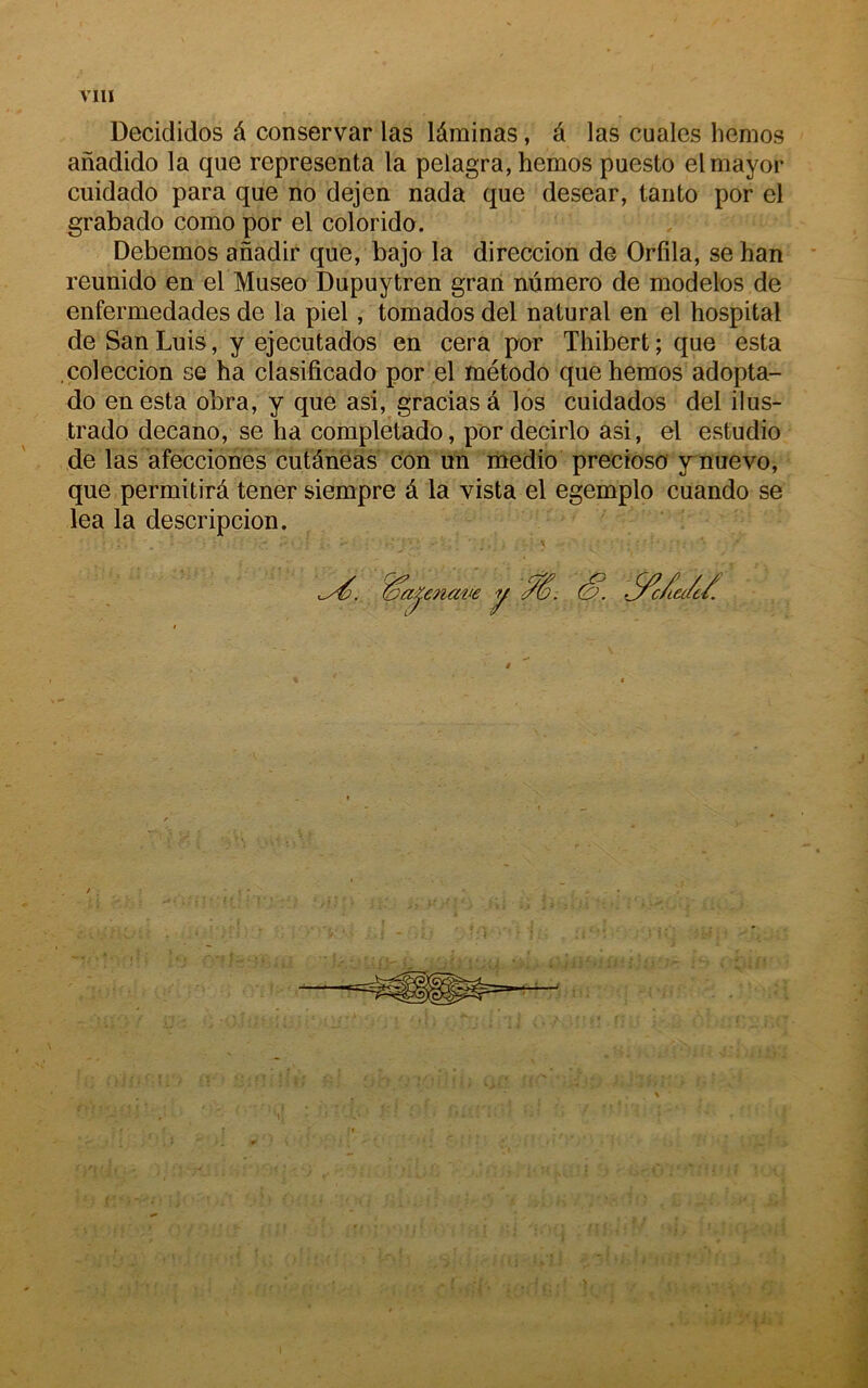 Decididos A conservar las lâminas, à las cuales hemos anadido la que représenta la pelagra, hemos puesto elmayor cuidado para que no dejen nada que desear, tanto por el grabado como por el colorido. Debemos anadir que, bajo la direccion de Orfila, se han reunido en el Museo Dupuytren grari numéro de modèles de enfermedades de la piel, tomados del natural en el hospital de San Luis, y ejecutados en cera por Thibert ; que esta .çoleccion se ha clasificado por el método que hemos adopta- do en esta obra, y que asi, gracias â los cuidados del ilus- trado decano, se ha completado, por decirlo asi, el estudio de las afecciones cutâneàs con un rnedio precioso ynuevo, que permitirâ tener siempre é la vista el egemplo cuando se lea la descripcion. '0a^enam y (O. -^c/ia/c/.