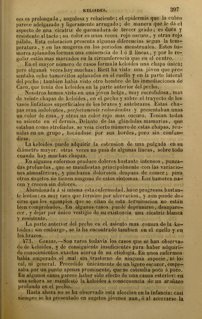 ces es prolongaila , angulosa y reluciente ; el epidermis que la cubre parece adelgazado y ligeramente arrugado; de manera que le dâ el aspecto de una cicatriz de quemadiira de tercer grade ; es dura y resistente al tacto ; su celer es unas veces reje escure , y etras rejo palide. Esta celoracien présenta algunas diferencias segun la tem- peratura, y en las mugeres en les periedos menstruales. Estes tu- inores aplanades ferman una eminencia de 1 é 2 lineas, y per le re- gular estai! mas marcades en la circunferencia que en el centre. En el niayer numere de cases ferma la keleides una chapa ûnica; pere algunaS veces hay muchas: Biett ha viste una joven que pre- sentaba écho tumorcitos aplanades en el cuello y en la parte latéral del peclîo ; tambien habia viste otro hombre de las inmediaciones de Caen, que ténia dos keleides en la parte anterior del pecho. Nosotros hemos viste en una joven belga, muy escrefulosa , mas de veinte chapas de keleides , en el pecho y sobre el trayecto de les vases linfaticos superficiales de les brazos y antebrazos. Estas cha- pas eran indolentes, perfeclameule redoiiileadns y presentaban unas un celer de rosa, y etras un celer rejo mas escure. Tenian todas su asiento en el dermis. Delante de las glandulas mamarias, que estaban corne atrofiadas, se veia cierto numéro de estas chapas, reu- nidas eu un grupo, tocandose per sus bordes, pere sin confun- dirse. La keleides puede adquirir la estension de una pulgada en su diamètre mayor; etras veces no pasa de algunas Imeas, sobre todo cuando hay muchas chapas. Enalgunos enfermes produce dolores bastante intenses , punza- das profundas , que se manifiestan principalmente con las variacio- nes atmosféricas, y pinchazos doloresos despues de cerner; pere otros Sugetos no tienen ninguno de estes sintemas. Los tumores na- cen y crecen sin dolores. Abandonada â si misma estaenfermedad, hâce progresos bastan- te lentes : es muy rare que termine per ulceracion, y aun puede de- cirse que les egemples que se citan de esta terminacion no estan bien comprobados. En algunos cases puedë deprimirse , desapare- cer, y dejar per ûnico vestigio de su existencia una cicatriz blanca y resistente. La parte anterior del pecho es el asiento mas comun de la ke- loides : sin embargo , se la ha encontrado tambien en el cuello y en les brazos. /i-73. Causas.—Son rares todavfa les cases que se han observa- do de keleides, y de consiguiente insuficientes para haber adquiri- do conocimientos exactes acerca de su etiologia. Eh unes enfermes habia empezado el mal sin trastorno de ninguna especie , ni lo- cal, ni general. Precedido ûnicamente de un ligero escozor, empe- zaba per un punto apenas prominente, que se estendia poco â poco. En algunos cases parece haber sido efecto de una causa esterior: en una senora se manifesté la keleides â consecuencia de un aranazo profonde en el pecho. Ilasta ahora ne se ha observado esta afeccion en la infancia: casi siempre se ha presentado en sugetos jévenes aun, 6 al acercarse la