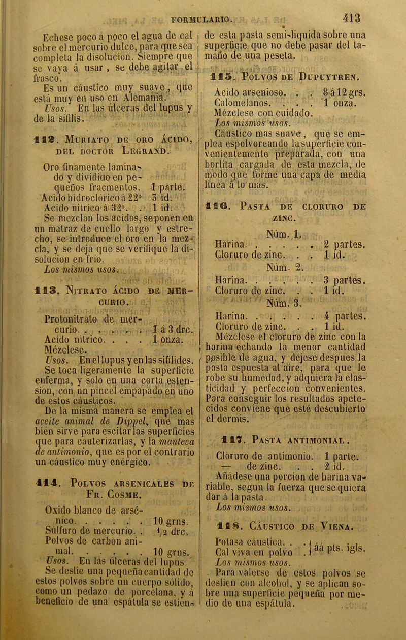 Echese poco à poco cl agua de cal sobre el mcrcurio cluice, para qiiesea compléta la disoliicion. Siempre que se vaya à usar , se debe agilar el frasco. Es un câustîco muy suave, que estcâ muy en uso en Alemania. Usos. En las ulcéras del lupus y de la sifdis. 118, Müriato de oro acido, DEL DOCTOR LeGRAND. Oro finamente lamina> do y divididoen pe- quefios fracmenlos. 1 parte. AcidohidrGCl()ricoà22° 3 id. Acido nîtrico <â 32°, . 1 id. Se mezclan los acidos, seponen en un matraz de cuello largo y estre- cho, se introduce el oro en la mez- cla, y se déjà que se verifique la di- solucion en frio. Los mismos usos. 113. NiTRATO ACÎDO DE MER- CURIO. Protonilrato de mer- curio lâSdrc. Acido nitrico. ... 1 onza. Mézclese. Usos, Enellupusyenlassifilides. Se toca ligeramente la superficie enferma, y solo en una porta eslen- sion, con un piucel empapado en uno de estos càuslicos. De la misma manera se emplea el aceite animal de Dippely que mas bién sirve para escitar las superficies que para cauterizarlas, y la manteca de antimonio, que es por el contrario un càustico muy enérgico. 114. POLVOS ARSENICALES DE Fr. Cosme. Oxido blanco de arsé- nico lOgrns. Sùlfuro de mercurio. . ^/2 dre. Polvos de carbon ani- mal 10 grns. Usos. En las ulcéras del lupus/ Se deslie una pequenacantidad de estos polvos sobre un cuerpo solido, como un pedazo de ])orcelana, y ji benelicio de una espâtula se estieu.^ 413 • de esta pasta semWiquida sobre una superficie que no debe pasar del la- mano de una peseta. 115. Polvos de Düpüytren. Acido arsenioso. . . 8âl2grs. Calomelanos. ... 1 onza. Mézclese con cuidado. Los mismos'usos. Càustico mas suave, que se em- plea espolvoreando lasuperficie con- venientemente preparada, con una borlita cargada de esta mezcla, de modo que forme una capa de media linea â lu mas. 416. Pasta de cloruro de ZINC. Nùm. 1. Harina 2 parles. Cloruro de zinc. . . 1 id. Nùm. 2. Harina. ..... 3 parles. Cloruro de zinc. . . 1 id. ' ■ ' ■ Nùm. 3, Harina 4 parles. Cloruro de zinc. . . 1 id. Mézclese el cloruro de zinc con la , harina échando la menor canlidad ' ppsible de agua, y déjese despues la [lasla espuesla al aire, para que le robe su humedad, y adquiera la elas- ticidad y perfeccion convenienles. Para conseguir los resullados apele- cidos conviene que esté descubierlo el dermis. 11*?. Pasta antimonial. Cloruro de anlimonio. 1 parte. — de zinc. . . 2 id. Ailàdese una porcion de harina va- riable, segun la fuerza quesequiera dar à la pasta. Los mismos usos. 118. Càustico de Viena. Potasa càuslica. . . i a.l • i. Cal viva en polvo . 1 Los mismos usos. Para valersc de estos polvos se deslien con alcohol, y se aplican so- bre una superficie pequefia por me- dio de una espâtula.
