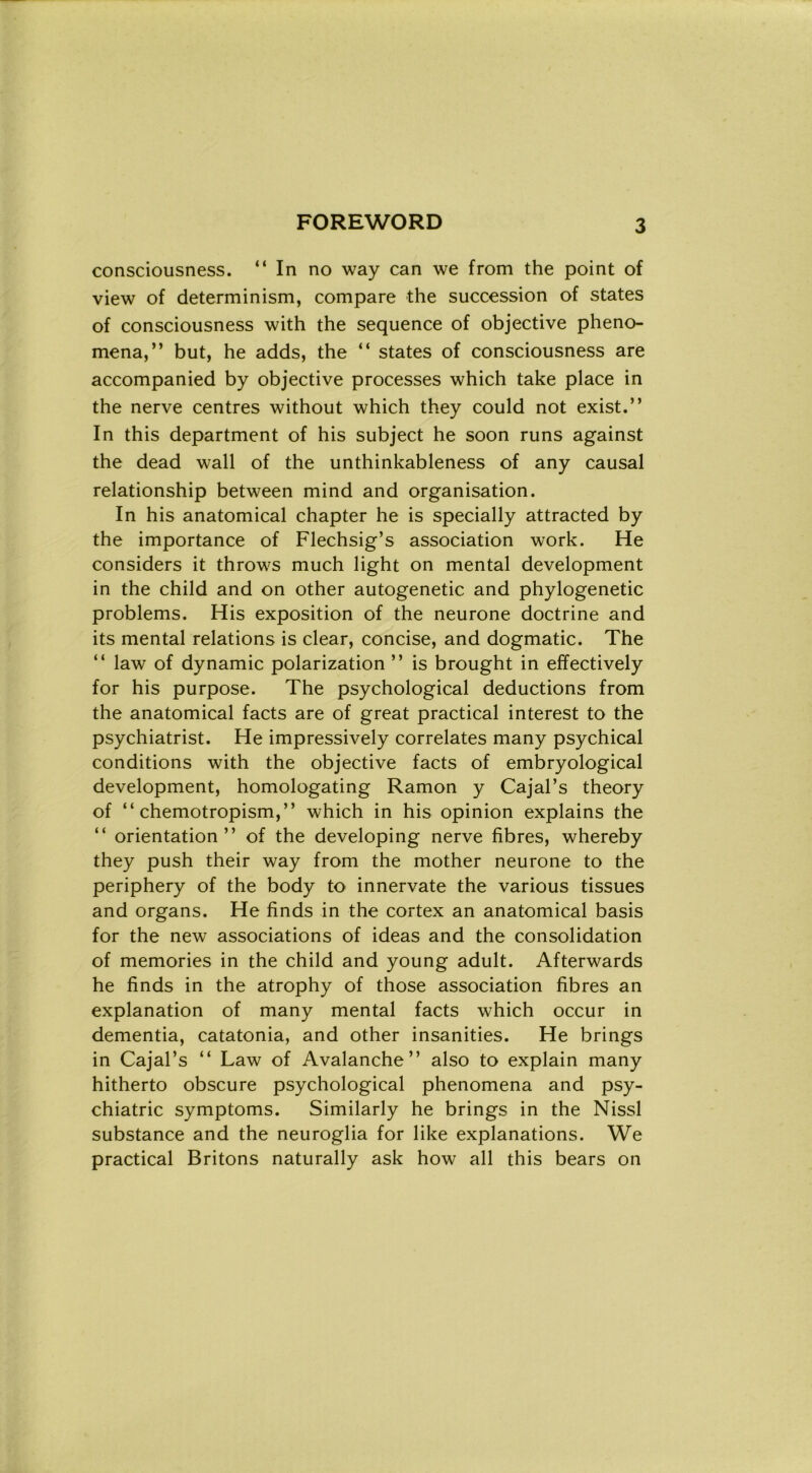 consciousness. “In no way can we from thè point of view of determinism, compare thè succession of States of consciousness with thè sequence of objective pheno- mena,” but, he adds, thè “ States of consciousness are accompanied by objective processes which take place in thè nerve centres without which they could not exist.” In this department of his subject he soon runs against thè dead wall of thè unthinkableness of any causai relationship between mind and organisation. In his anatomical chapter he is specially attracted by thè importance of Flechsig’s association work. He considers it throws much light on mental development in thè child and on other autogenetic and phylogenetic problems. His exposition of thè neurone doctrine and its mental relations is clear, concise, and dogmatic. The “ law of dynamic polarization ” is brought in effectively for his purpose. The psychological deductions from thè anatomical facts are of great practical interest to thè psychiatrist. He impressively correlates many psychical conditions with thè objective facts of embryological development, homologating Ramon y Cajal’s theory of “ chemotropism,’’ which in his opinion explains thè “ orientation ” of thè developing nerve fibres, whereby they push their way from thè mother neurone to thè periphery of thè body to innervate thè various tissues and organs. He fìnds in thè cortex an anatomical basis for thè new associations of ideas and thè consolidation of memories in thè child and young adult. Afterwards he fìnds in thè atrophy of those association fibres an explanation of many mental facts which occur in dementia, catatonia, and other insanities. He brings in Cajal’s “ Law of Avalanche ” also to explain many hitherto obscure psychological phenomena and psy- chiatric symptoms. Similarly he brings in thè Nissl substance and thè neuroglia for like explanations. We practical Britons naturally ask how all this bears on