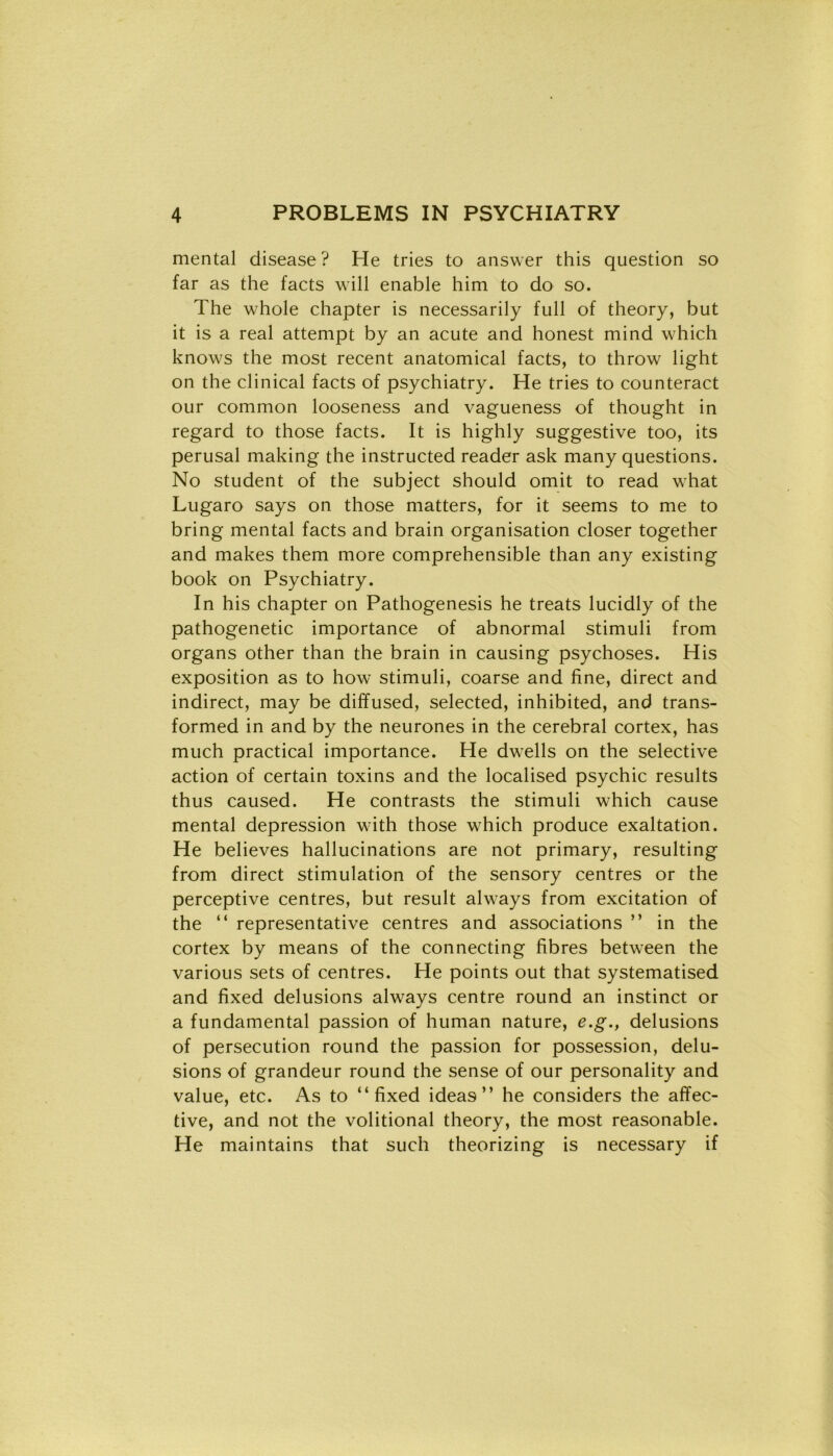 mental disease? He tries to answer this question so far as thè facts will enable him to do so. The whole chapter is necessarily full of theory, but it is a reai attempt by an acute and honest mind which knows thè most recent anatomical facts, to throw light on thè clinical facts of psychiatry. He tries to counteract our common looseness and vagueness of thought in regard to those facts. It is highly suggestive too, its perusal making thè instructed reader ask many questions. No student of thè subject should omit to read what Lugaro says on those matters, for it seems to me to bring mental facts and brain organisation closer together and makes them more comprehensible than any existing book on Psychiatry. In his chapter on Pathogenesis he treats lucidly of thè pathogenetic importance of abnormal stimuli from organs other than thè brain in causing psychoses. His exposition as to how stimuli, coarse and fine, direct and indirect, may be diffused, selected, inhibited, and trans- formed in and by thè neurones in thè cerebral cortex, has much practical importance. He dwells on thè selective action of certain toxins and thè localised psychic results thus caused. He contrasts thè stimuli which cause mental depression with those which produce exaltation. He believes hallucinations are not primary, resulting from direct stimulation of thè sensory centres or thè perceptive centres, but result always from excitation of thè “ representative centres and associations ” in thè cortex by means of thè connecting fibres between thè various sets of centres. He points out that systematised and fixed delusions always centre round an instinct or a fundamental passion of human nature, e.g., delusions of persecution round thè passion for possession, delu- sions of grandeur round thè sense of our personality and value, etc. As to “fixed idea9 ” he considers thè affec- tive, and not thè volitional theory, thè most reasonable. He maintains that such theorizing is necessary if