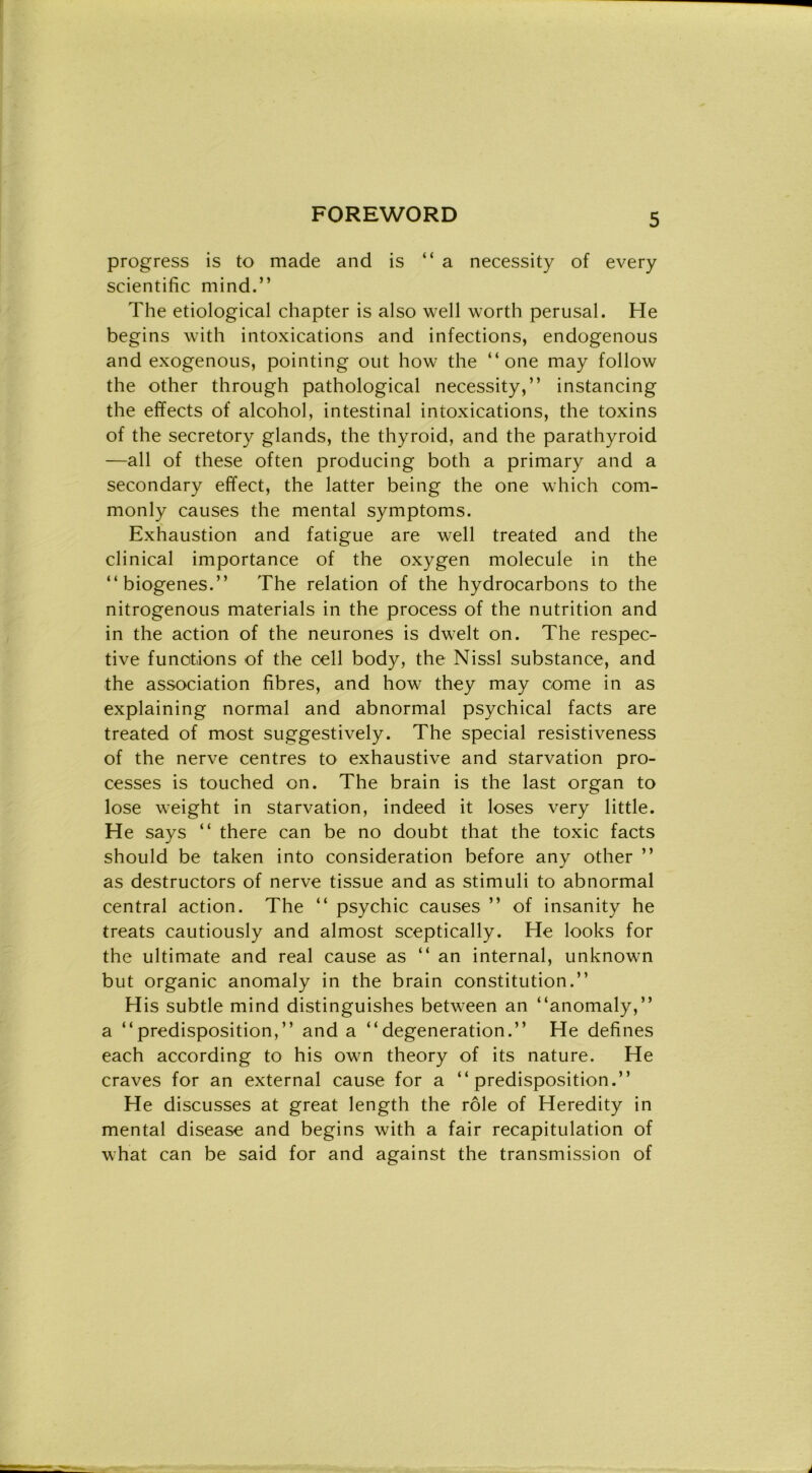 progress is to made and is “a necessity of every scientific mind.” The etiologieal chapter is also well worth perusal. He begins with intoxications and infections, endogenous and exogenous, pointing out how thè “ one may follow thè other through pathological necessity,” instancing thè effects of alcohol, intestinal intoxications, thè toxins of thè secretory glands, thè thyroid, and thè parathyroid —all of these often producing both a primary and a secondary effect, thè latter being thè one which com- monly causes thè mental symptoms. Exhaustion and fatigue are well treated and thè clinical importance of thè oxygen molecule in thè “biogenes.” The relation of thè hydrocarbons to thè nitrogenous materials in thè process of thè nutrition and in thè action of thè neurones is dwelt on. The respec- tive funotions of thè celi bod)^, thè Nissl substance, and thè association fibres, and how they may come in as explaining normal and abnormal psychical facts are treated of most suggestively. The special resistiveness of thè nerve centres to exhaustive and starvation pro- cesses is touched on. The brain is thè last organ to lose weight in starvation, indeed it loses very little. He says “ there can be no doubt that thè toxic facts should be taken into consideration before any other ” as destructors of nerve tissue and as stimuli to abnormal centrai action. The “ psychic causes ” of insanity he treats cautiously and almost sceptically. He looks for thè ultimate and reai cause as “ an internai, unknowm but organic anomaly in thè brain constitution.” His subtle mind distinguishes betw^een an “anomaly,” a “predisposition,” and a “degeneration.” He defines each according to his own theory of its nature. He craves for an external cause for a “predisposition.” He discusses at great length thè róle of Heredity in mental disease and begins with a fair recapitulation of what can be said for and against thè transmission of