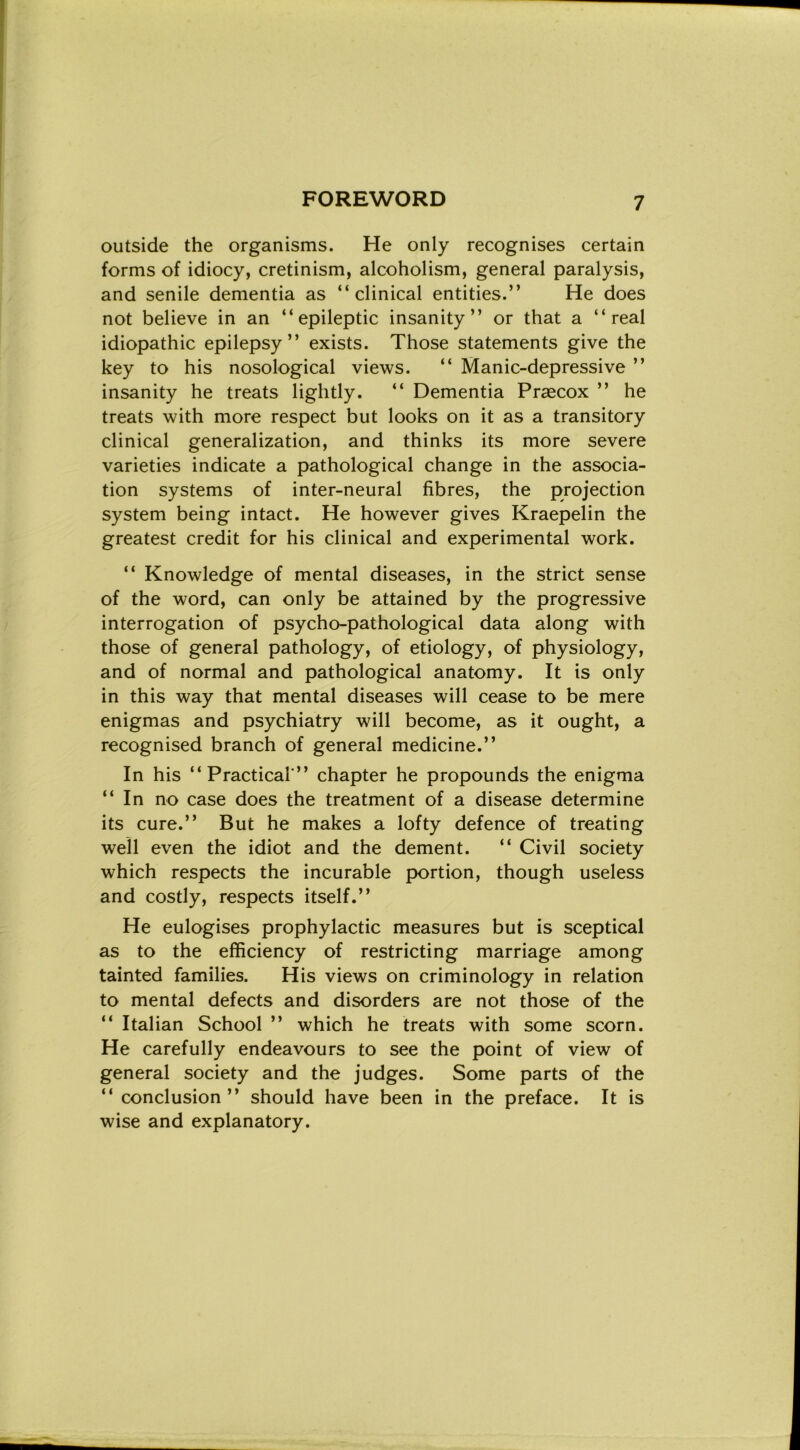 outside thè organisms. He only recognises certain forms of idiocy, cretinism, alcoholism, generai paralysis, and senile dementia as “ clinical entities.” He does not believe in an “ epileptic insanity ” or that a “reai idiopathic epilepsy ” exists. Those statements give thè key to his nosological views. “ Manie-depressive ’’ insanity he treats lightly. “ Dementia Prascox ” he treats with more respect but looks on it as a transitory clinical generalization, and thinks its more severe varieties indicate a pathological change in thè associa- tion Systems of inter-neural fibres, thè projection System being intact. He however gives Kraepelin thè greatest credit for his clinical and experimental work. “ Knowledge of mental diseases, in thè strict sense of thè word, can only be attained by thè progressive interrogation of psycho-pathological data along with those of generai pathology, of etiology, of physiology, and of normal and pathological anatomy. It is only in this way that mental diseases will cease to be mere enigmas and psychiatry will become, as it ought, a recognised branch of generai medicine.” In his “Practical” chapter he propounds thè enigma “ In no case does thè treatment of a disease determine its cure.” But he makes a lofty defence of treating weìl even thè idiot and thè dement. “ Civil society which respeets thè incurable portion, though useless and costly, respeets itself.” He eulogises prophylactic measures but is sceptical as to thè efficiency of restricting marriage among tainted families. His views on criminology in relation to mental defeets and disorders are not those of thè “ Italian School ” which he treats with some scorn. He carefully endeavours to see thè point of view of generai society and thè judges. Some parts of thè “ conclusion ” should have been in thè preface. It is wise and explanatory.