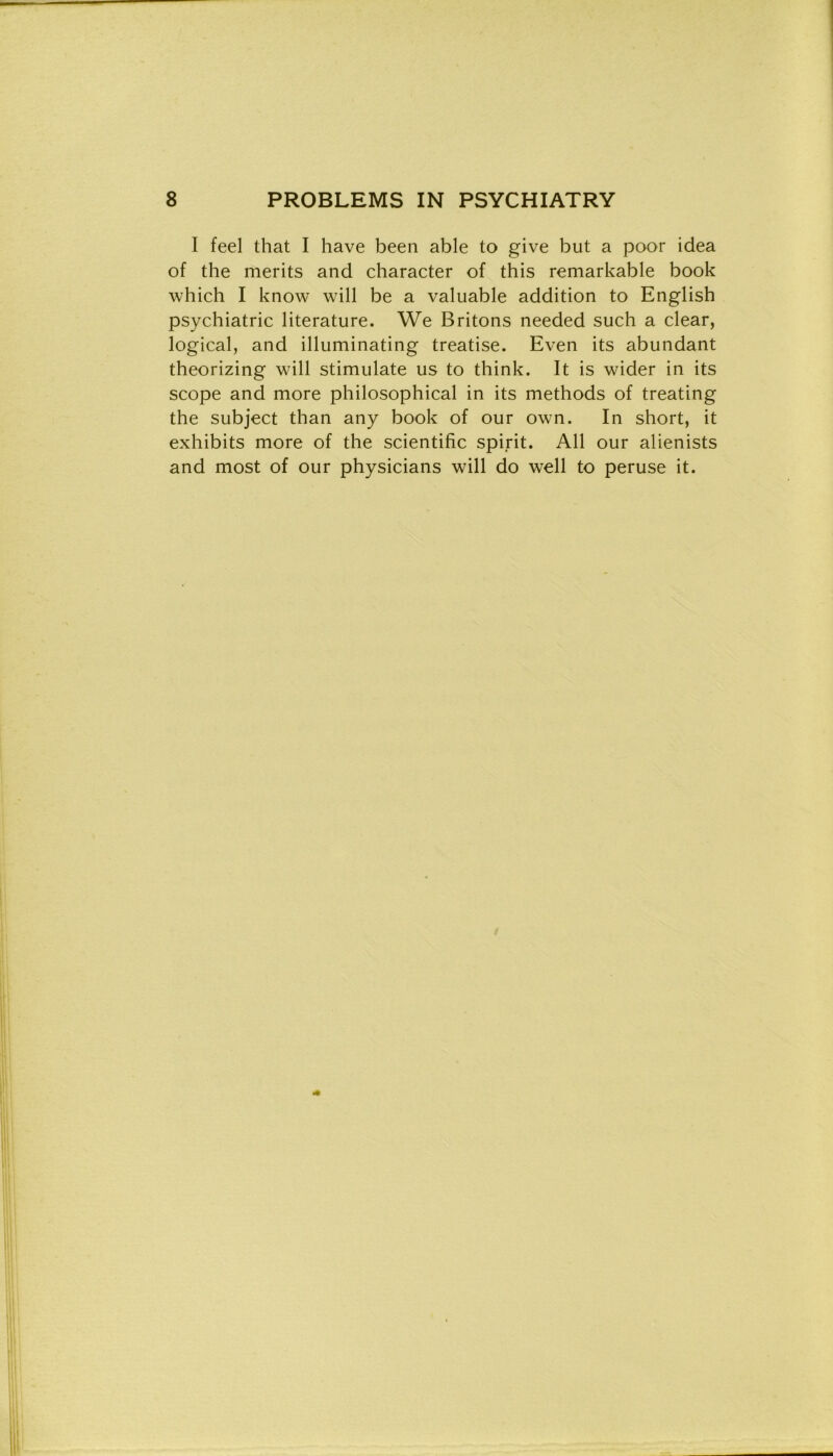 I feel that I have been able to give but a poor idea of thè merits and character of this remarkable book which I know will be a valuable addition to English psychiatric literature. We Britons needed such a clear, logicai, and illuminating treatise. Even its abundant theorizing will stimulate us to think. It is wider in its scope and more philosophical in its methods of treating thè subject than any book of our own. In short, it exhibits more of thè scientific spirit. All our alienists and most of our physicians will do well to peruse it.