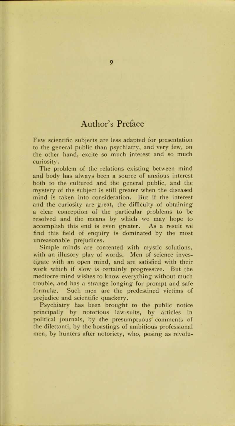 Author’s Preface Few scientific subjects are less adapted for presentation to thè generai public than psychiatry, and very few, on thè other hand, excite so much interest and so much curiosity. The problem of thè relations existing between mind and body has ahvays been a source of anxious interest both to thè cultured and thè generai public, and thè mystery of thè subject is stili greater when thè diseased mind is taken into consideration. But if thè interest and thè curiosity are great, thè difficulty of obtaining a clear conception of thè particular problems to be resolved and thè means by which we may hope to accomplish this end is even greater. As a result we find this field of enquiry is dominated by thè most unreasonable prejudices. Simple minds are contented with mystic Solutions, with an illusory play of words. Men of Science inves- tigate with an open mind, and are satisfìed with their work which if slow is certainly progressive. But thè mediocre mind wishes to know everything without much trouble, and has a strange longing for prompt and safe formulae. Such men are thè predestined victims of prejudice and scientific quackery. Psychiatry has been brought to thè public notice principally by notorious law-suits, by articles in politicai journals, by thè presumptuous comments of thè dilettanti, by thè boastings of ambitious professional men, by hunters after notoriety, who, posing as revolu-