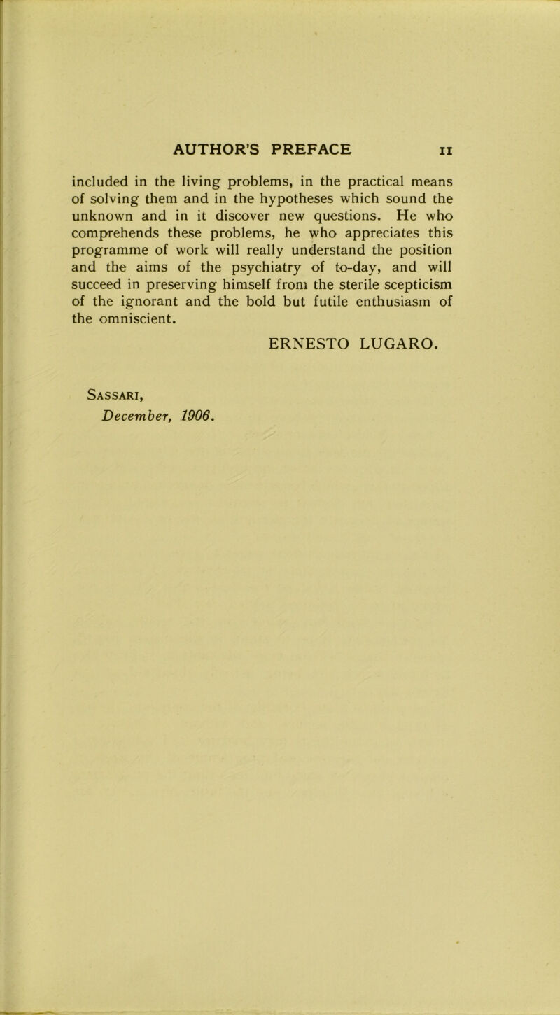 included in thè living problems, in thè practical means of solving them and in thè hypotheses which sound thè unknown and in it discover new questions. He who comprehends these problems, he who appreciates this programme of work will really understand thè position and thè aims of thè psychiatry of to-day, and will succeed in preserving himself from thè sterile scepticism of thè ignorant and thè bold but futile enthusiasm of thè omniscient. ERNESTO LUGARO. Sassari, December, 1906.