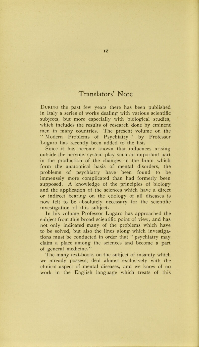 Translators’ Note During thè past few years there has been published in Italy a series of works dealing with various scientific subjects, but more especially with biological studies, which includes thè results of research done by eminent men in many countries. The present volume on thè “ Modern Problems of Psychiatry ” by Professor Lugaro has recently been added to thè list. Since it has become known that influences arising outside thè nervous System play such an important part in thè production of thè changes in thè brain which form thè anatomical basis of mental disorders, thè problems of psychiatry have been found to be immensely more complicated than had formerly been supposed. A knowledge of thè principles of biology and thè application of thè Sciences which have a direct or indirect hearing on thè etiology of all diseases is now felt to be absolutely necessary for thè scientific investigation of this subject. In his volume Professor Lugaro has approached thè subject from this broad scientific point of view, and has not only indicated many of thè problems which have to be solved, but also thè lines along which investiga- tions must be conducted in order that “psychiatry may claim a place among thè Sciences and become a part of generai medicine.” The many text-books on thè subject of insanity which we already possess, deal almost exclusively with thè clinical aspect of mental diseases, and we know of no work in thè English language which treats of this