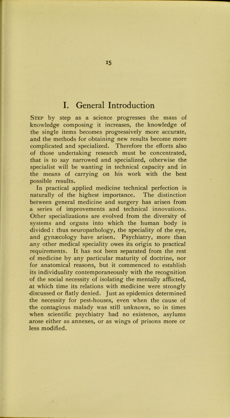 I. General Introduction Step by step as a Science progresses thè mass of knowledge composing it increases, thè knowledge of thè single items becomes progressively more accurate, and thè methods for obtaining new results become more complicated and specialized. Therefore thè efforts also of those undertaking research must be concentrated, that is to say narrowed and specialized, otherwise thè specialist will be wanting in technical capacity and in thè means of carrying on his work with thè best possible results. In practical applied medicine technical perfection is naturally of thè highest importance. The distinction between generai medicine and surgery has arisen from a series of improvements and technical innovations. Other specializations are evolved from thè diversity of Systems and organs into which thè human body is divided : thus neuropathology, thè speciality of thè eye, and gynaecology have arisen. Psychiatry, more than any other medicai speciality owes its origin to practical requirements. It has not been separated from thè rest of medicine by any particular maturity of doctrine, nor for anatomical reasons, but it commenced to establish its individuality contemporaneously with thè recognition of thè social necessity of isolating thè mentally afflicted, at which time its relations with medicine were strongly discussed or flatly denied. Just as epidemics determined thè necessity for pest-houses, even when thè cause of thè contagious malady was stili unknown, so in times when scientific psychiatry had no existence, asylums arose either as annexes, or as wings of prisons more or less modified.