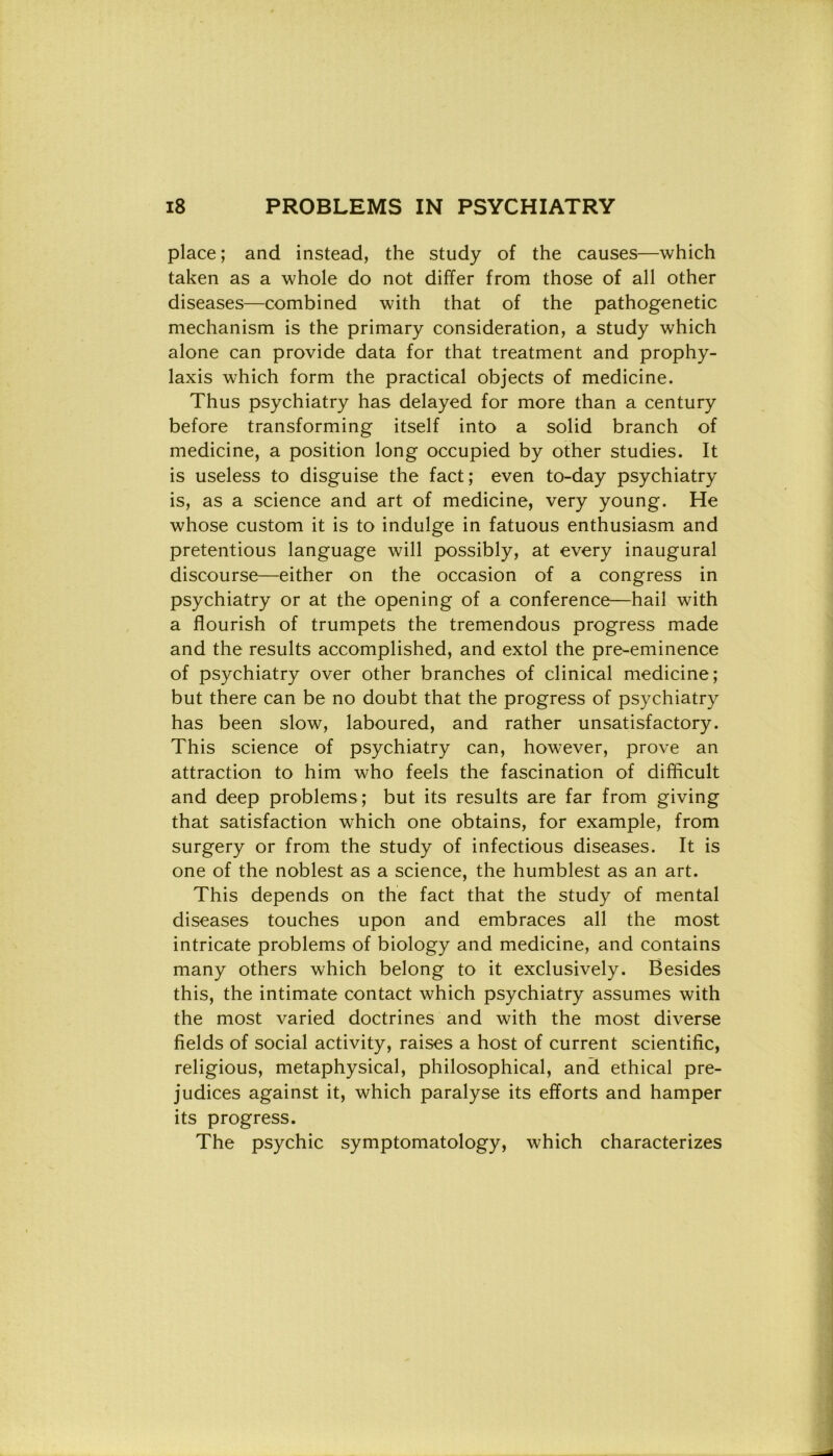 place; and instead, thè study of thè causes—which taken as a whole do not differ from those of all other diseases—combined with that of thè pathogenetic mechanism is thè primary consideration, a study which alone can provide data for that treatment and prophy- laxis which form thè practical objects of medicine. Thus psychiatry has delayed for more than a century before transforming itself into a solid branch of medicine, a position long occupied by other studies. It is useless to disguise thè fact; even to-day psychiatry is, as a Science and art of medicine, very young. He whose custom it is to indulge in fatuous enthusiasm and pretentious language will possibly, at every inaugurai discourse—either on thè occasion of a congress in psychiatry or at thè opening of a conference—hail with a flourish of trumpets thè tremendous progress made and thè results accomplished, and extol thè pre-eminence of psychiatry over other branches of clinical medicine; but there can be no doubt that thè progress of psychiatry has been slow, laboured, and rather unsatisfactory. This Science of psychiatry can, however, prove an attraction to him who feels thè fascination of difficult and deep problems; but its results are far from giving that satisfaction which one obtains, for example, from surgery or from thè study of infectious diseases. It is one of thè noblest as a Science, thè humblest as an art. This depends on thè fact that thè study of mental diseases touches upon and embraces all thè most intricate problems of biology and medicine, and contains many others which belong to it exclusively. Besides this, thè intimate contact which psychiatry assumes with thè most varied doctrines and with thè most diverse fields of social activity, raises a host of current scientific, religious, metaphysical, philosophical, and ethical pre- judices against it, which paralyse its efforts and hamper its progress. The psychic symptomatology, which characterizes