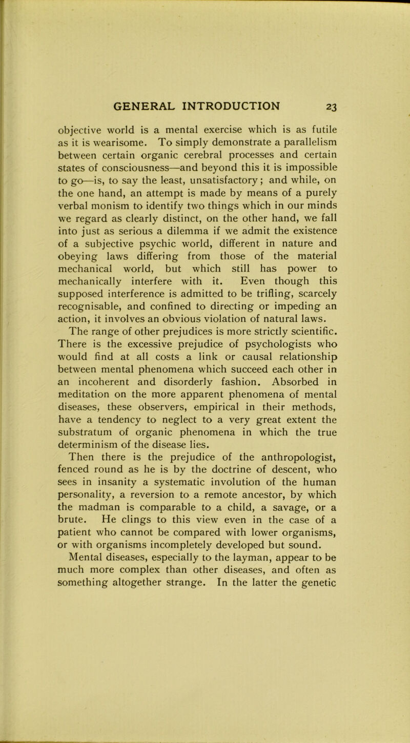 objective world is a meritai exercise which is as futile as it is wearisome. To simply demonstrate a parallelism between certain organic cerebral processes and certain States of consciousness—and beyond this it is impossible to go—is, to say thè least, unsatisfactory ; and while, on thè one hand, an attempi is made by means of a purely verbal monism to identify two things which in our minds we regard as clearly distinct, on thè other hand, we fall into just as serious a dilemma if we admit thè existence of a subjective psychic world, different in nature and obeying laws differì'ng from those of thè material mechanical world, but which stili has power to mechanically interfere with it. Even though this supposed interference is admitted to be trifling, scarcely recognisable, and confined to directing or impeding an action, it involves an obvious violation of naturai laws. The range of other prejudices is more strictly scientific. There is thè excessive prejudice of psychologists who would find at all costs a link or causai relationship between mental phenomena which succeed each other in an incoherent and disorderly fashion. Absorbed in meditation on thè more apparent phenomena of mental diseases, these observers, empirical in their methods, have a tendency to neglect to a very great extent thè substratum of organic phenomena in which thè true determinism of thè disease lies. Then there is thè prejudice of thè anthropologist, fenced round as he is by thè doctrine of descent, who sees in insanity a systematic involution of thè human personality, a reversion to a remote ancestor, by which thè madman is comparable to a child, a savage, or a brute. He clings to this view even in thè case of a patient who cannot be compared with lower organisms, or with organisms incompletely developed but sound. Mental diseases, especially to thè layman, appear to be much more complex than other diseases, and often as something altogether strange. In thè latter thè genetic