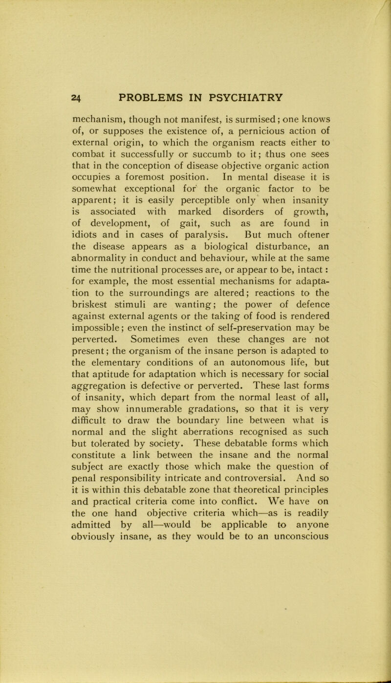 mechanism, though not manifest, is surmised; one knows of, or supposes thè existence of, a pernicious action of external origin, to which thè organism reacts either to combat it successfully or succumb to it; thus one sees that in thè conception of disease objective organic action occupies a foremost position. In mental disease it is somewhat exceptional for' thè organic factor to be apparent; it is easily perceptible only when insanity is associated with marked disorders of growth, of development, of gait, such as are found in idiots and in cases of paralysis. But much oftener thè disease appears as a biological disturbance, an abnormality in conduct and behaviour, while at thè same time thè nutritional processes are, or appear to be, intact : for example, thè most essential mechanisms for adapta- tion to thè surroundings are altered ; reactions to thè briskest stimuli are wanting ; thè power of defence against external agents or thè taking of food is rendered impossible ; even thè instinct of self-preservation may be perverted. Sometimes even these changes are not present; thè organism of thè insane person is adapted to thè elementary conditions of an autonomous life, but that aptitude for adaptation which is necessary for social aggregation is defective or perverted. These last forms of insanity, which depart from thè normal least of all, may show innumerable gradations, so that it is very difficult to draw thè boundary line between what is normal and thè slight aberrations recognised as such but tolerated by society. These debatable forms which constitute a link between thè insane and thè normal subject are exactly those which make thè question of penai responsibility intricate and controversial. And so it is within this debatable zone that itheoretical principles and practical criteria come into conflict. We have on thè one hand objective criteria which—as is readily admitted by all—would be applicable to anyone obviously insane, as they would be to an unconscious