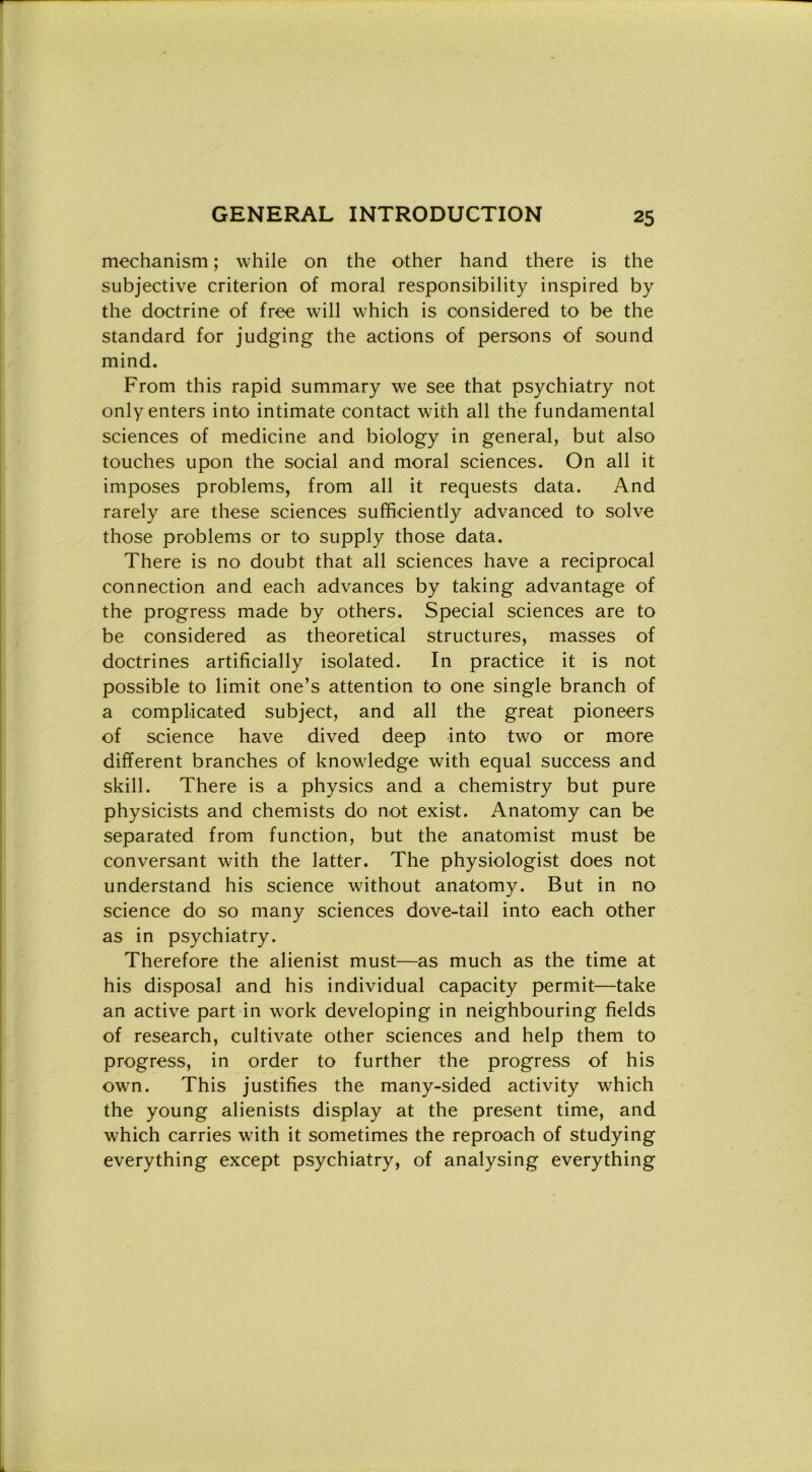 mechanism ; while on thè other hand there is thè subjective criterion of moral responsibility inspired by thè doctrine of free will which is oonsidered to be thè standard for judging thè actions of persons of sound mind. From this rapid summary we see that psychiatry not onlyenters into intimate contact with all thè fundamental Sciences of medicine and biology in generai, but also touches upon thè social and moral Sciences. On all it imposes problems, from all it requests data. And rarely are these Sciences suffieiently advanced to solve those problems or to supply those data. There is no doubt that all Sciences have a reciprocai connection and each advances by taking advantage of thè progress made by others. Special Sciences are to be considered as theoretical structures, masses of doctrines artificially isolated. In practice it is not possible to limit one’s attention to one single branch of a complicated subject, and all thè great pioneers of Science have dived deep into two or more different branches of knowledge with equal success and skill. There is a physics and a chemistry but pure physicists and chemists do not exist. Anatomy can be separated from function, but thè anatomist must be conversant with thè latter. The physiologist does not understand his Science without anatomy. But in no Science do so many Sciences dove-tail into each other as in psychiatry. Therefore thè alienist must—as much as thè time at his disposai and his individuai capacity permit—take an active part in work developing in neighbouring fields of research, cultivate other Sciences and help them to progress, in order to further thè progress of his own. This justifies thè many-sided activity which thè young alienists display at thè present time, and which carries with it sometimes thè reproach of studying everything except psychiatry, of analysing everything