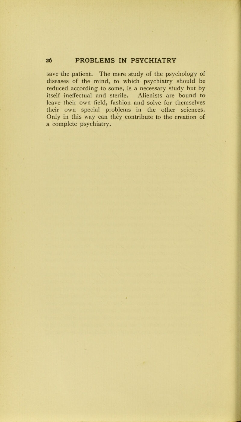 save thè patient. The mere study of thè psychology of diseases of thè mind, to which psychiatry should be reduced according to some, is a necessary study but by itself ineffectual and sterile. Alienists are bound to leave their own fìeld, fashion and solve for themselves their own special problems in thè other Sciences. Only in this way can they contribute to thè creation of a complete psychiatry.