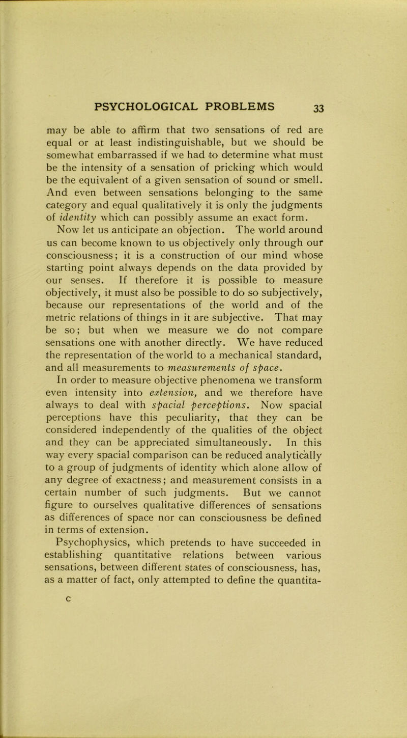 may be able to affirm that two sensations of red are equal or at least indistinguishable, but we should be somewhat embarrassed if we had to determine what must be thè intensity of a sensation of pricking which would be thè equivalent of a given sensation of sound or smeli. And even between sensations belonging to thè same category and equal qualitatively it is only thè judgments of identity which can possibly assume an exact form. Now let us anticipate an objection. The world around us can become known to us objectively only through our consciousness ; it is a construction of our mìnd whose starting point always depends on thè data provided by our senses. If therefore it is possible to measure objectively, it must also be possible to do so subjectively, because our representations of thè world and of thè metric relations of things in it are subjective. That may be so ; but when we measure we do not compare sensations one with another directly. We have reduced thè representation of thè world to a mechanical standard, and all measurements to measurements of space. In order to measure objective phenomena we transform even intensity into extension, and we therefore have always to deal with spadai perceptions. Now spacial perceptions have this peculiarity, that they can be considered independently of thè qualities of thè object and they can be appreciated siinultaneously. In this way every spacial comparison can be reduced analytic'ally to a group of judgments of identity which alone allow of any degree of exactness ; and measurement consists in a certain number of such judgments. But we cannot figure to ourselves qualitative differences of sensations as differences of space nor can consciousness be defined in terms of extension. Psychophysics, which pretends to have succeeded in establishing quantitative relations between various sensations, between different States of consciousness, has, as a matter of fact, only attempted to define thè quantita- c